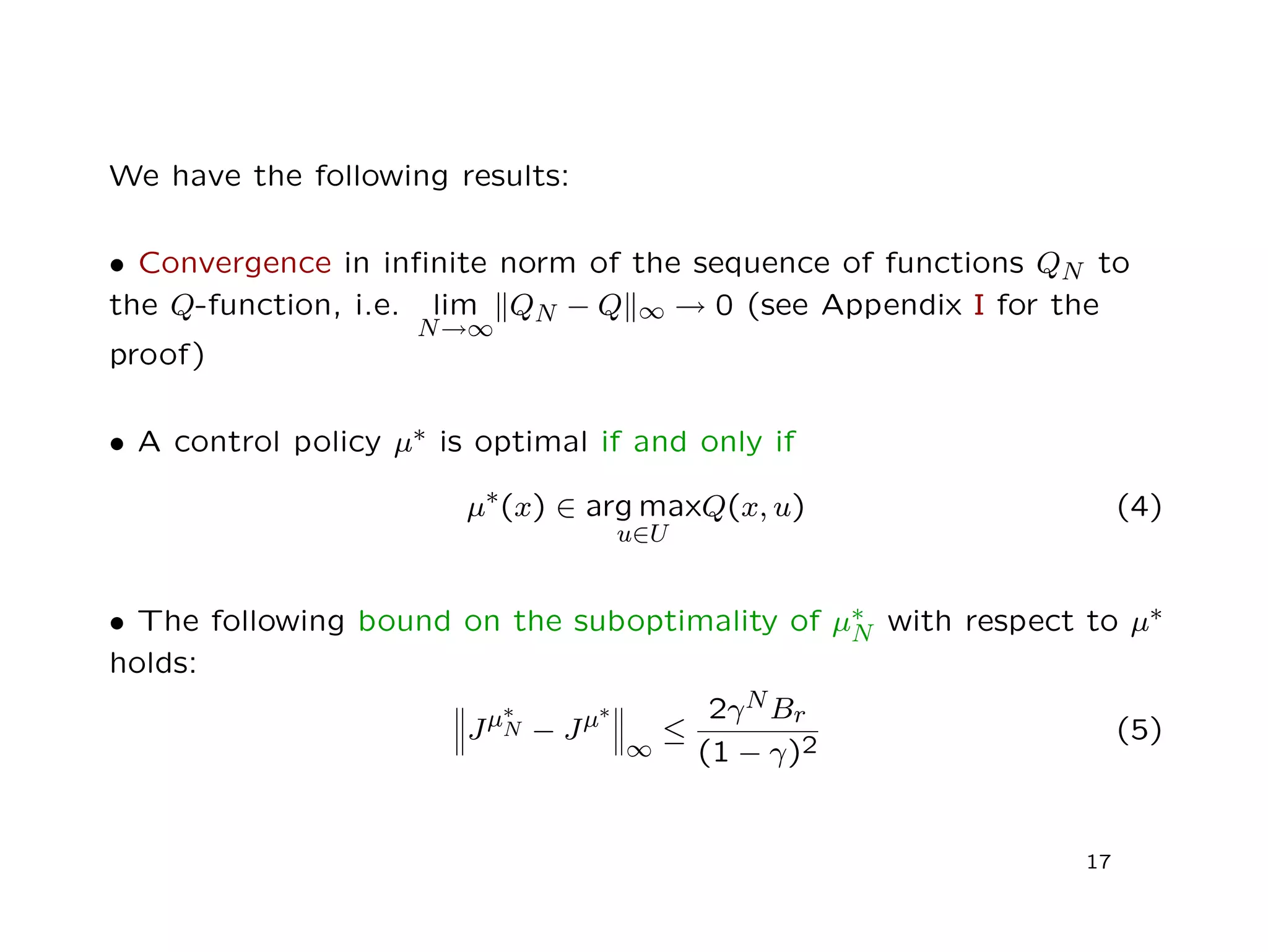 We have the following results:
• Convergence in inﬁnite norm of the sequence of functions QN to
the Q-function, i.e. lim
N→∞
QN − Q ∞ → 0 (see Appendix I for the
proof)
• A control policy µ∗ is optimal if and only if
µ∗(x) ∈ arg max
u∈U
Q(x, u) (4)
• The following bound on the suboptimality of µ∗
N with respect to µ∗
holds:
Jµ∗
N − Jµ∗
∞
≤
2γNBr
(1 − γ)2
(5)
17
 