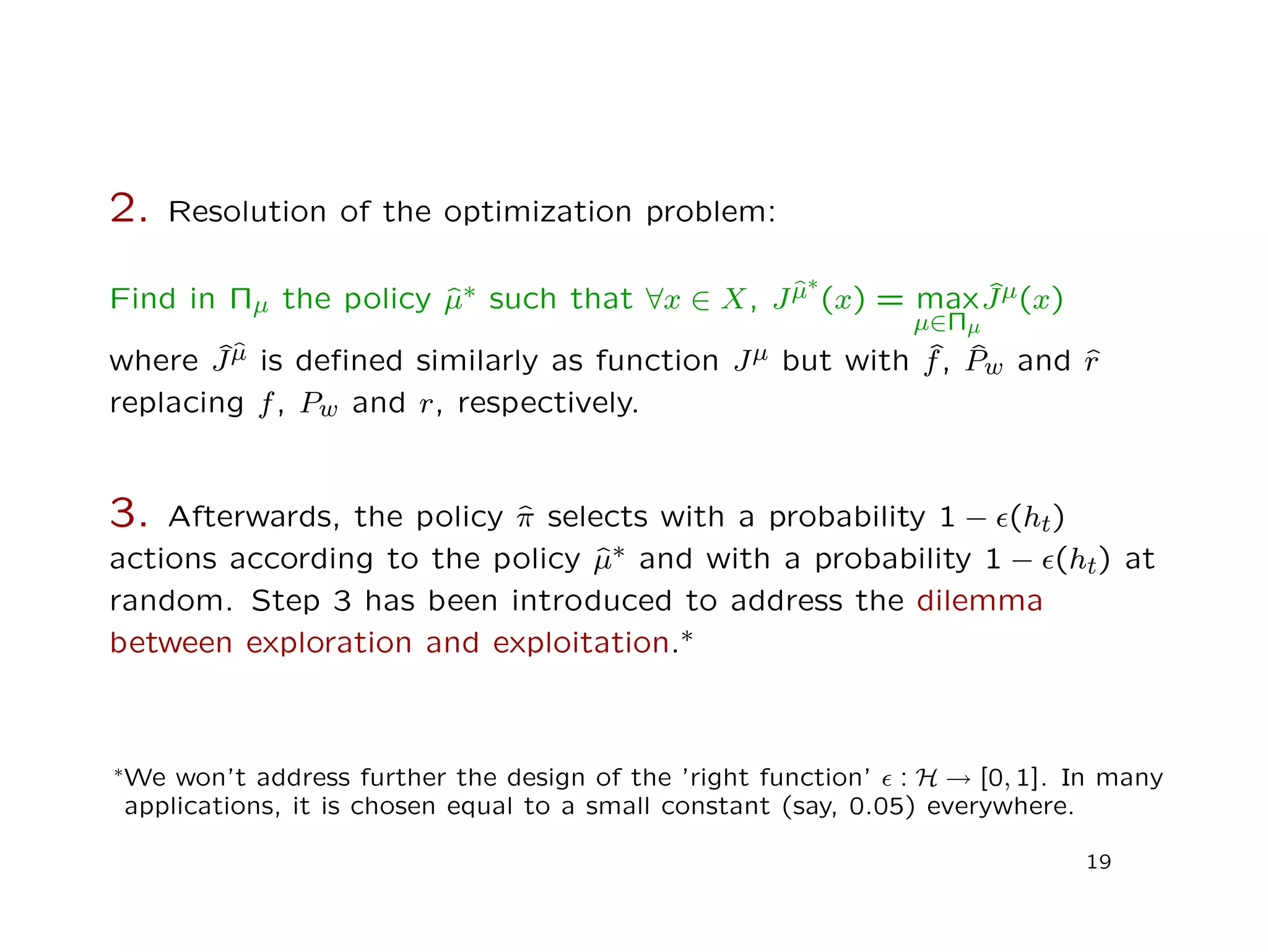2. Resolution of the optimization problem:
Find in Πµ the policy ˆµ∗ such that ∀x ∈ X, Jˆµ∗
(x) = max
µ∈Πµ
ˆJµ(x)
where ˆJˆµ is deﬁned similarly as function Jµ but with ˆf, ˆPw and ˆr
replacing f, Pw and r, respectively.
3. Afterwards, the policy ˆπ selects with a probability 1 − (ht)
actions according to the policy ˆµ∗ and with a probability 1 − (ht) at
random. Step 3 has been introduced to address the dilemma
between exploration and exploitation.∗
∗We won’t address further the design of the ’right function’ : H → [0, 1]. In many
applications, it is chosen equal to a small constant (say, 0.05) everywhere.
19
 