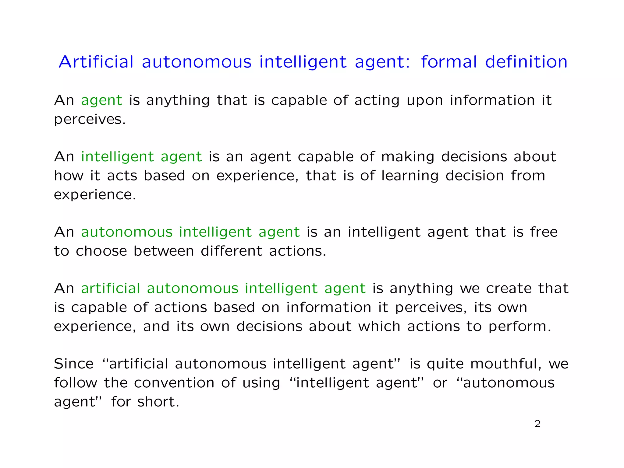 Artiﬁcial autonomous intelligent agent: formal deﬁnition
An agent is anything that is capable of acting upon information it
perceives.
An intelligent agent is an agent capable of making decisions about
how it acts based on experience, that is of learning decision from
experience.
An autonomous intelligent agent is an intelligent agent that is free
to choose between diﬀerent actions.
An artiﬁcial autonomous intelligent agent is anything we create that
is capable of actions based on information it perceives, its own
experience, and its own decisions about which actions to perform.
Since “artiﬁcial autonomous intelligent agent” is quite mouthful, we
follow the convention of using “intelligent agent” or “autonomous
agent” for short.
2
 