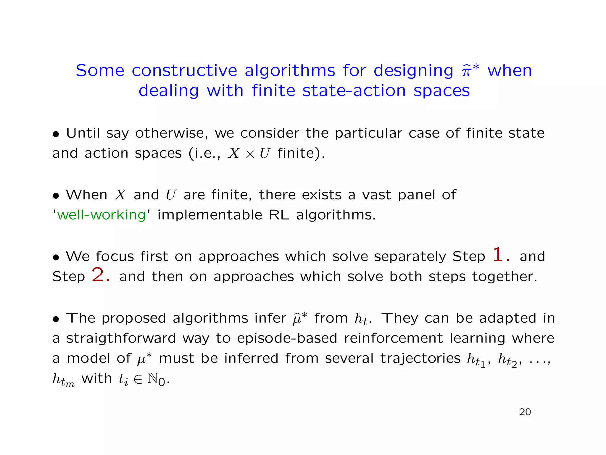 Some constructive algorithms for designing ˆπ∗ when
dealing with ﬁnite state-action spaces
• Until say otherwise, we consider the particular case of ﬁnite state
and action spaces (i.e., X × U ﬁnite).
• When X and U are ﬁnite, there exists a vast panel of
’well-working’ implementable RL algorithms.
• We focus ﬁrst on approaches which solve separately Step 1. and
Step 2. and then on approaches which solve both steps together.
• The proposed algorithms infer ˆµ∗ from ht. They can be adapted in
a straigthforward way to episode-based reinforcement learning where
a model of µ∗ must be inferred from several trajectories ht1, ht2, . . .,
htm with ti ∈ N0.
20
 