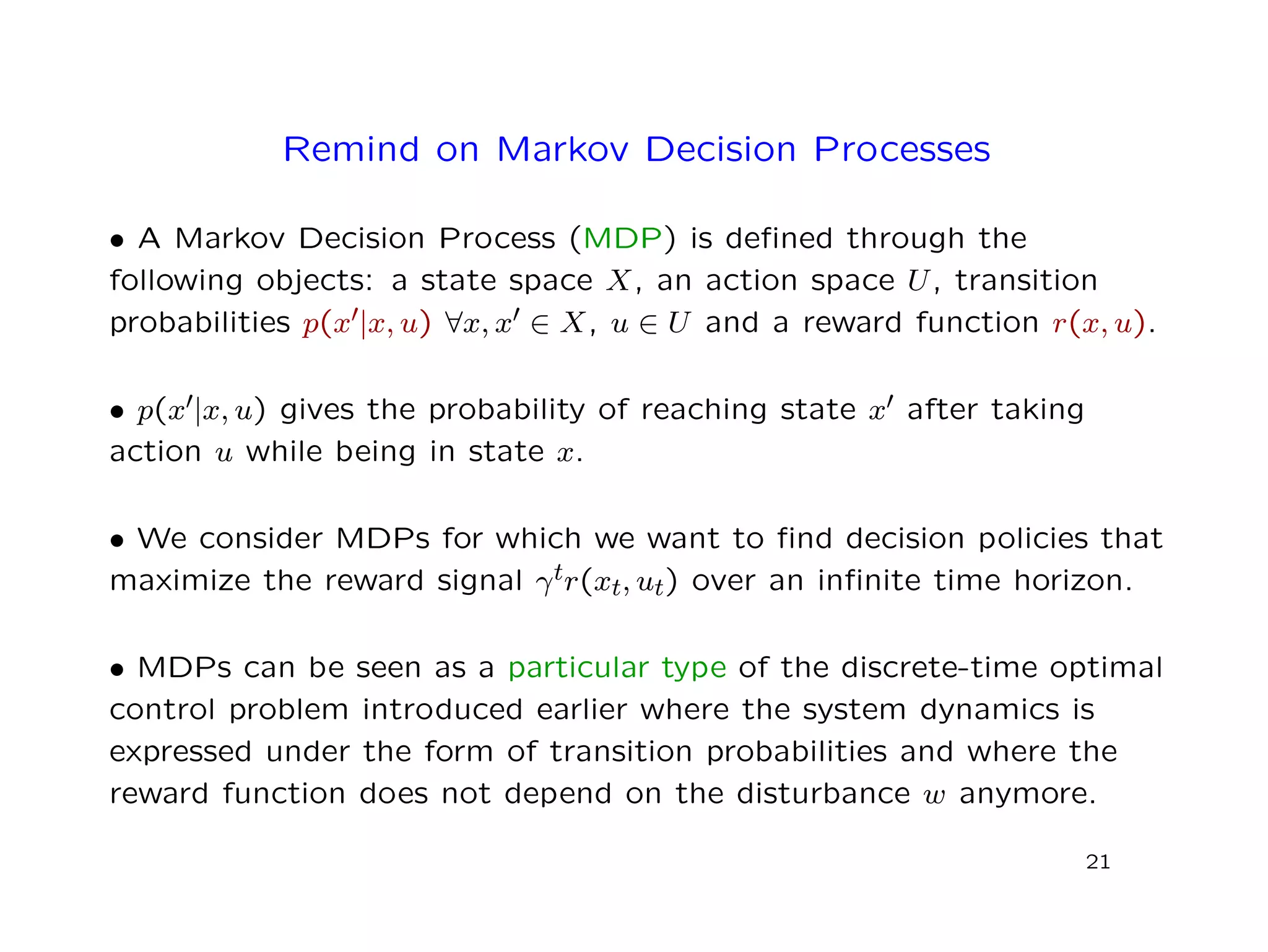 Remind on Markov Decision Processes
• A Markov Decision Process (MDP) is deﬁned through the
following objects: a state space X, an action space U, transition
probabilities p(x |x, u) ∀x, x ∈ X, u ∈ U and a reward function r(x, u).
• p(x |x, u) gives the probability of reaching state x after taking
action u while being in state x.
• We consider MDPs for which we want to ﬁnd decision policies that
maximize the reward signal γtr(xt, ut) over an inﬁnite time horizon.
• MDPs can be seen as a particular type of the discrete-time optimal
control problem introduced earlier where the system dynamics is
expressed under the form of transition probabilities and where the
reward function does not depend on the disturbance w anymore.
21
 