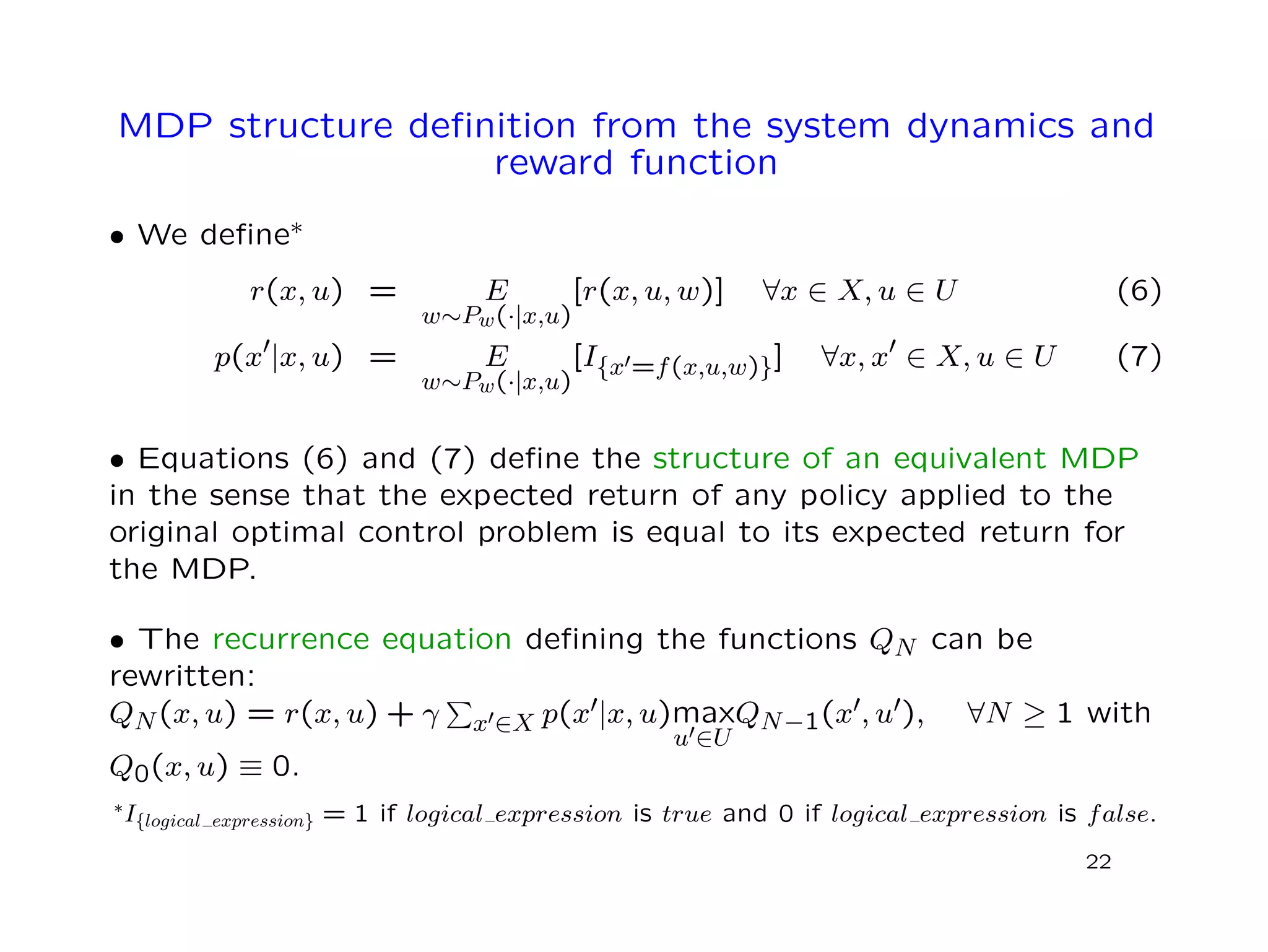MDP structure deﬁnition from the system dynamics and
reward function
• We deﬁne∗
r(x, u) = E
w∼Pw(·|x,u)
[r(x, u, w)] ∀x ∈ X, u ∈ U (6)
p(x |x, u) = E
w∼Pw(·|x,u)
[I{x =f(x,u,w)}] ∀x, x ∈ X, u ∈ U (7)
• Equations (6) and (7) deﬁne the structure of an equivalent MDP
in the sense that the expected return of any policy applied to the
original optimal control problem is equal to its expected return for
the MDP.
• The recurrence equation deﬁning the functions QN can be
rewritten:
QN(x, u) = r(x, u) + γ x ∈X p(x |x, u)max
u ∈U
QN−1(x , u ), ∀N ≥ 1 with
Q0(x, u) ≡ 0.
∗I{logical expression} = 1 if logical expression is true and 0 if logical expression is false.
22
 