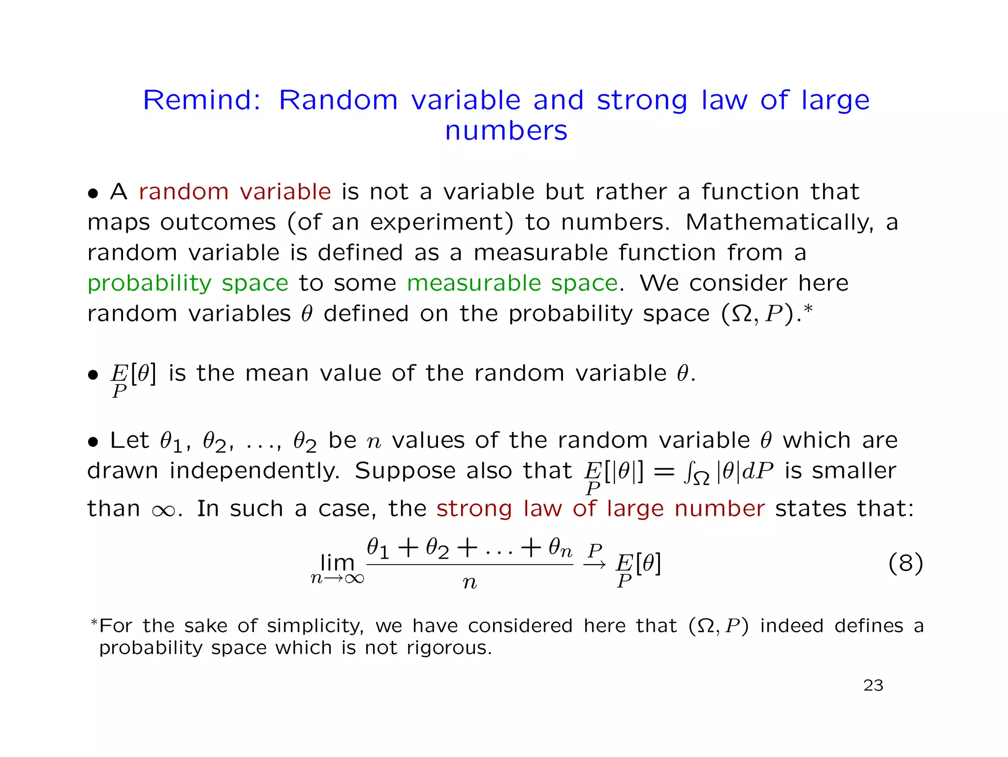 Remind: Random variable and strong law of large
numbers
• A random variable is not a variable but rather a function that
maps outcomes (of an experiment) to numbers. Mathematically, a
random variable is deﬁned as a measurable function from a
probability space to some measurable space. We consider here
random variables θ deﬁned on the probability space (Ω, P).∗
• E
P
[θ] is the mean value of the random variable θ.
• Let θ1, θ2, . . ., θ2 be n values of the random variable θ which are
drawn independently. Suppose also that E
P
[|θ|] = Ω |θ|dP is smaller
than ∞. In such a case, the strong law of large number states that:
lim
n→∞
θ1 + θ2 + . . . + θn
n
P
→ E
P
[θ] (8)
∗For the sake of simplicity, we have considered here that (Ω, P) indeed deﬁnes a
probability space which is not rigorous.
23
 