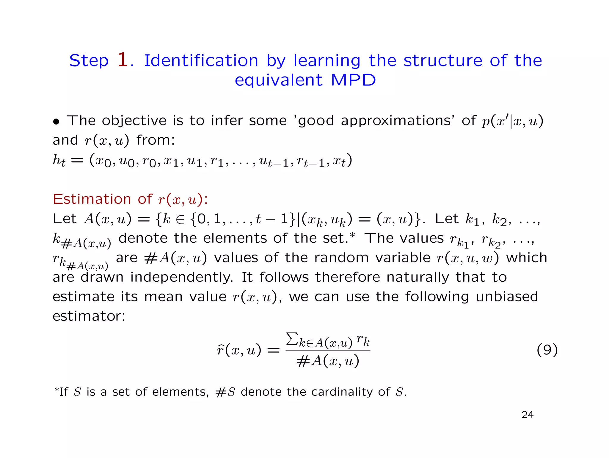 Step 1. Identiﬁcation by learning the structure of the
equivalent MPD
• The objective is to infer some ’good approximations’ of p(x |x, u)
and r(x, u) from:
ht = (x0, u0, r0, x1, u1, r1, . . . , ut−1, rt−1, xt)
Estimation of r(x, u):
Let A(x, u) = {k ∈ {0, 1, . . . , t − 1}|(xk, uk) = (x, u)}. Let k1, k2, . . .,
k#A(x,u) denote the elements of the set.∗ The values rk1
, rk2
, . . .,
rk#A(x,u)
are #A(x, u) values of the random variable r(x, u, w) which
are drawn independently. It follows therefore naturally that to
estimate its mean value r(x, u), we can use the following unbiased
estimator:
ˆr(x, u) =
k∈A(x,u) rk
#A(x, u)
(9)
∗If S is a set of elements, #S denote the cardinality of S.
24
 