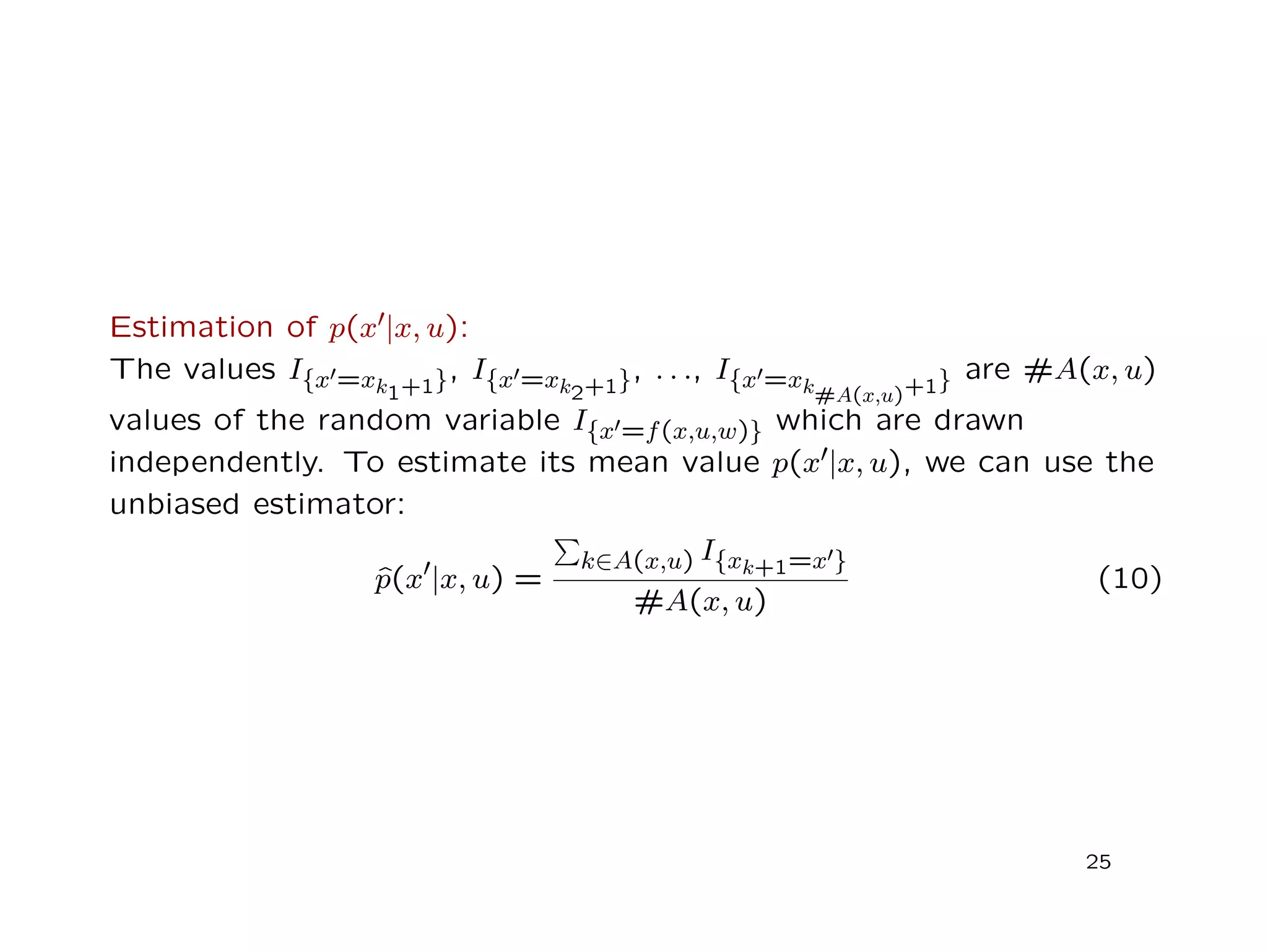 Estimation of p(x |x, u):
The values I{x =xk1+1}, I{x =xk2+1}, . . ., I{x =xk#A(x,u)+1} are #A(x, u)
values of the random variable I{x =f(x,u,w)} which are drawn
independently. To estimate its mean value p(x |x, u), we can use the
unbiased estimator:
ˆp(x |x, u) =
k∈A(x,u) I{xk+1=x }
#A(x, u)
(10)
25
 