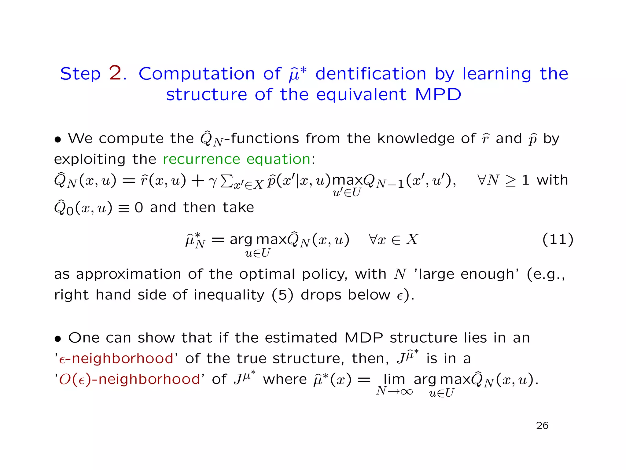 Step 2. Computation of ˆµ∗ dentiﬁcation by learning the
structure of the equivalent MPD
• We compute the ˆQN-functions from the knowledge of ˆr and ˆp by
exploiting the recurrence equation:
ˆQN(x, u) = ˆr(x, u) + γ x ∈X ˆp(x |x, u)max
u ∈U
QN−1(x , u ), ∀N ≥ 1 with
ˆQ0(x, u) ≡ 0 and then take
ˆµ∗
N = arg max
u∈U
ˆQN(x, u) ∀x ∈ X (11)
as approximation of the optimal policy, with N ’large enough’ (e.g.,
right hand side of inequality (5) drops below ).
• One can show that if the estimated MDP structure lies in an
’ -neighborhood’ of the true structure, then, Jˆµ∗
is in a
’O( )-neighborhood’ of Jµ∗
where ˆµ∗(x) = lim
N→∞
arg max
u∈U
ˆQN(x, u).
26
 