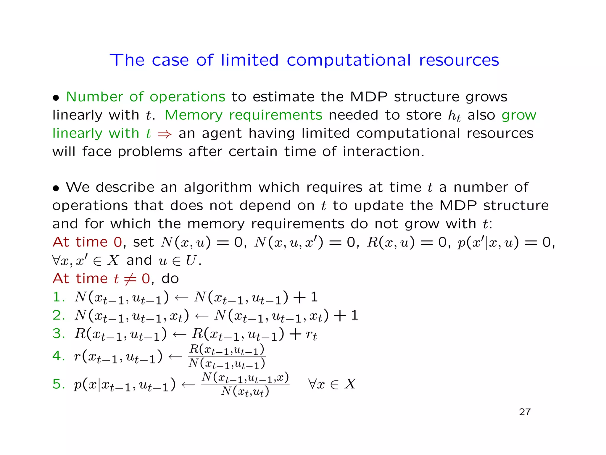 The case of limited computational resources
• Number of operations to estimate the MDP structure grows
linearly with t. Memory requirements needed to store ht also grow
linearly with t ⇒ an agent having limited computational resources
will face problems after certain time of interaction.
• We describe an algorithm which requires at time t a number of
operations that does not depend on t to update the MDP structure
and for which the memory requirements do not grow with t:
At time 0, set N(x, u) = 0, N(x, u, x ) = 0, R(x, u) = 0, p(x |x, u) = 0,
∀x, x ∈ X and u ∈ U.
At time t = 0, do
1. N(xt−1, ut−1) ← N(xt−1, ut−1) + 1
2. N(xt−1, ut−1, xt) ← N(xt−1, ut−1, xt) + 1
3. R(xt−1, ut−1) ← R(xt−1, ut−1) + rt
4. r(xt−1, ut−1) ←
R(xt−1,ut−1)
N(xt−1,ut−1)
5. p(x|xt−1, ut−1) ←
N(xt−1,ut−1,x)
N(xt,ut)
∀x ∈ X
27
 