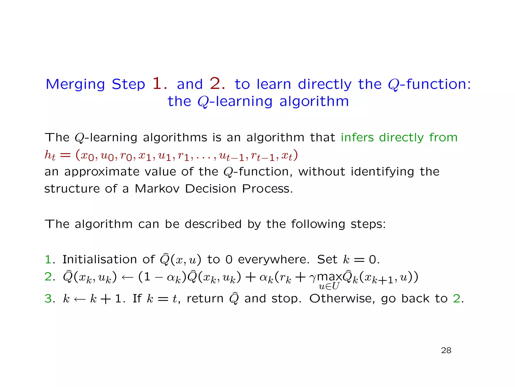 Merging Step 1. and 2. to learn directly the Q-function:
the Q-learning algorithm
The Q-learning algorithms is an algorithm that infers directly from
ht = (x0, u0, r0, x1, u1, r1, . . . , ut−1, rt−1, xt)
an approximate value of the Q-function, without identifying the
structure of a Markov Decision Process.
The algorithm can be described by the following steps:
1. Initialisation of ˆQ(x, u) to 0 everywhere. Set k = 0.
2. ˆQ(xk, uk) ← (1 − αk) ˆQ(xk, uk) + αk(rk + γmax
u∈U
ˆQk(xk+1, u))
3. k ← k + 1. If k = t, return ˆQ and stop. Otherwise, go back to 2.
28
 
