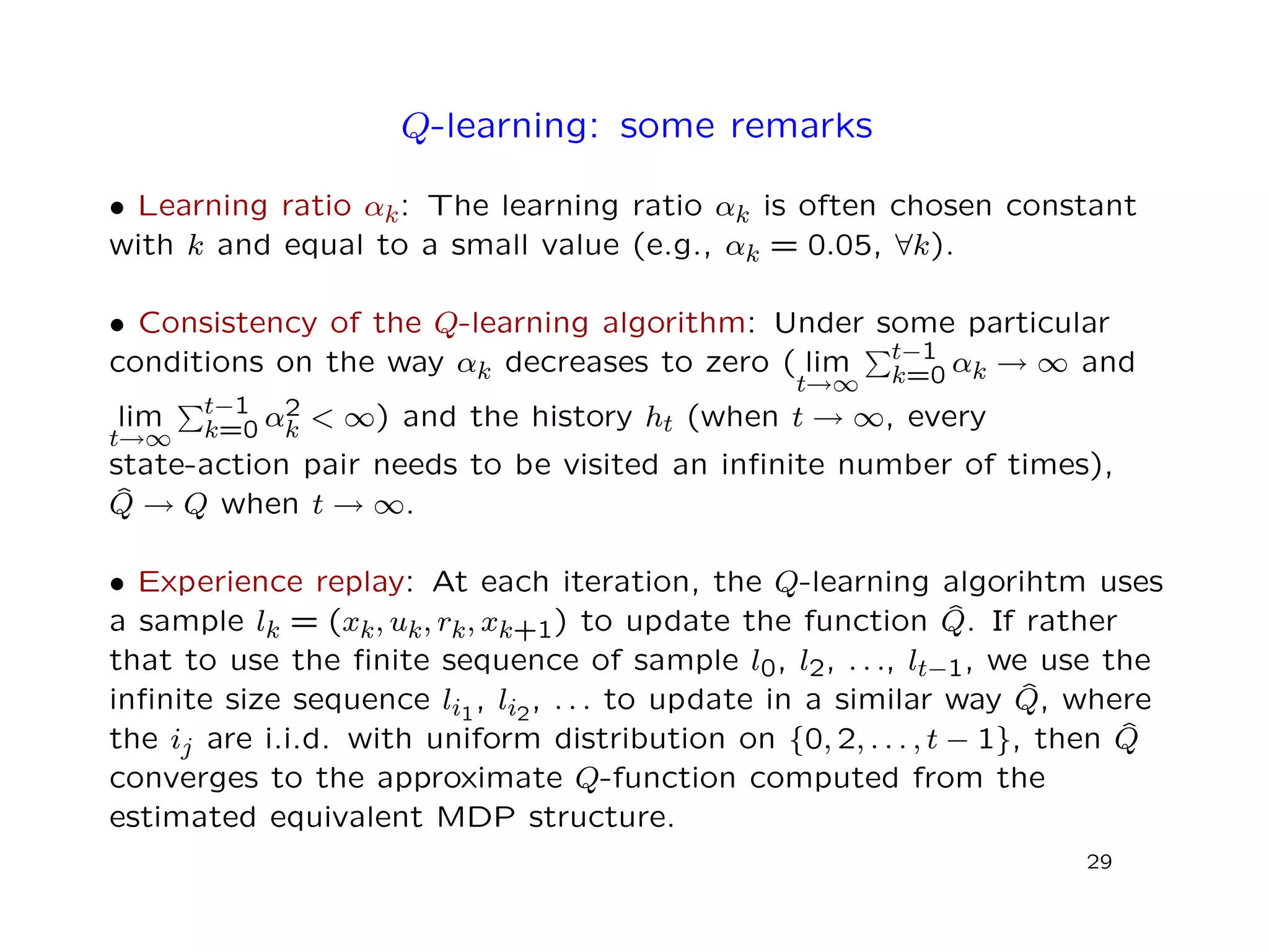 Q-learning: some remarks
• Learning ratio αk: The learning ratio αk is often chosen constant
with k and equal to a small value (e.g., αk = 0.05, ∀k).
• Consistency of the Q-learning algorithm: Under some particular
conditions on the way αk decreases to zero ( lim
t→∞
t−1
k=0 αk → ∞ and
lim
t→∞
t−1
k=0 α2
k < ∞) and the history ht (when t → ∞, every
state-action pair needs to be visited an inﬁnite number of times),
ˆQ → Q when t → ∞.
• Experience replay: At each iteration, the Q-learning algorihtm uses
a sample lk = (xk, uk, rk, xk+1) to update the function ˆQ. If rather
that to use the ﬁnite sequence of sample l0, l2, . . ., lt−1, we use the
inﬁnite size sequence li1
, li2
, . . . to update in a similar way ˆQ, where
the ij are i.i.d. with uniform distribution on {0, 2, . . . , t − 1}, then ˆQ
converges to the approximate Q-function computed from the
estimated equivalent MDP structure.
29
 
