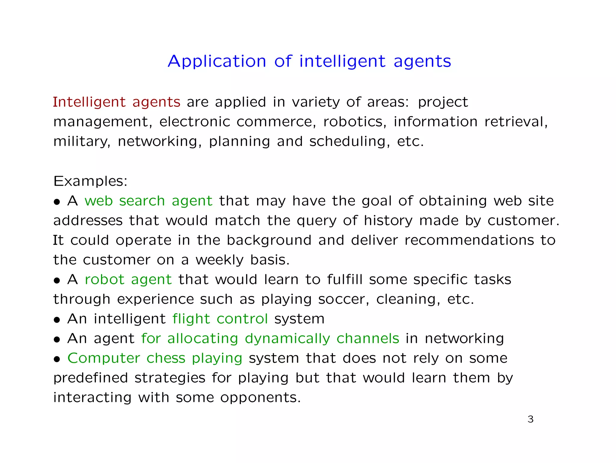 Application of intelligent agents
Intelligent agents are applied in variety of areas: project
management, electronic commerce, robotics, information retrieval,
military, networking, planning and scheduling, etc.
Examples:
• A web search agent that may have the goal of obtaining web site
addresses that would match the query of history made by customer.
It could operate in the background and deliver recommendations to
the customer on a weekly basis.
• A robot agent that would learn to fulﬁll some speciﬁc tasks
through experience such as playing soccer, cleaning, etc.
• An intelligent ﬂight control system
• An agent for allocating dynamically channels in networking
• Computer chess playing system that does not rely on some
predeﬁned strategies for playing but that would learn them by
interacting with some opponents.
3
 