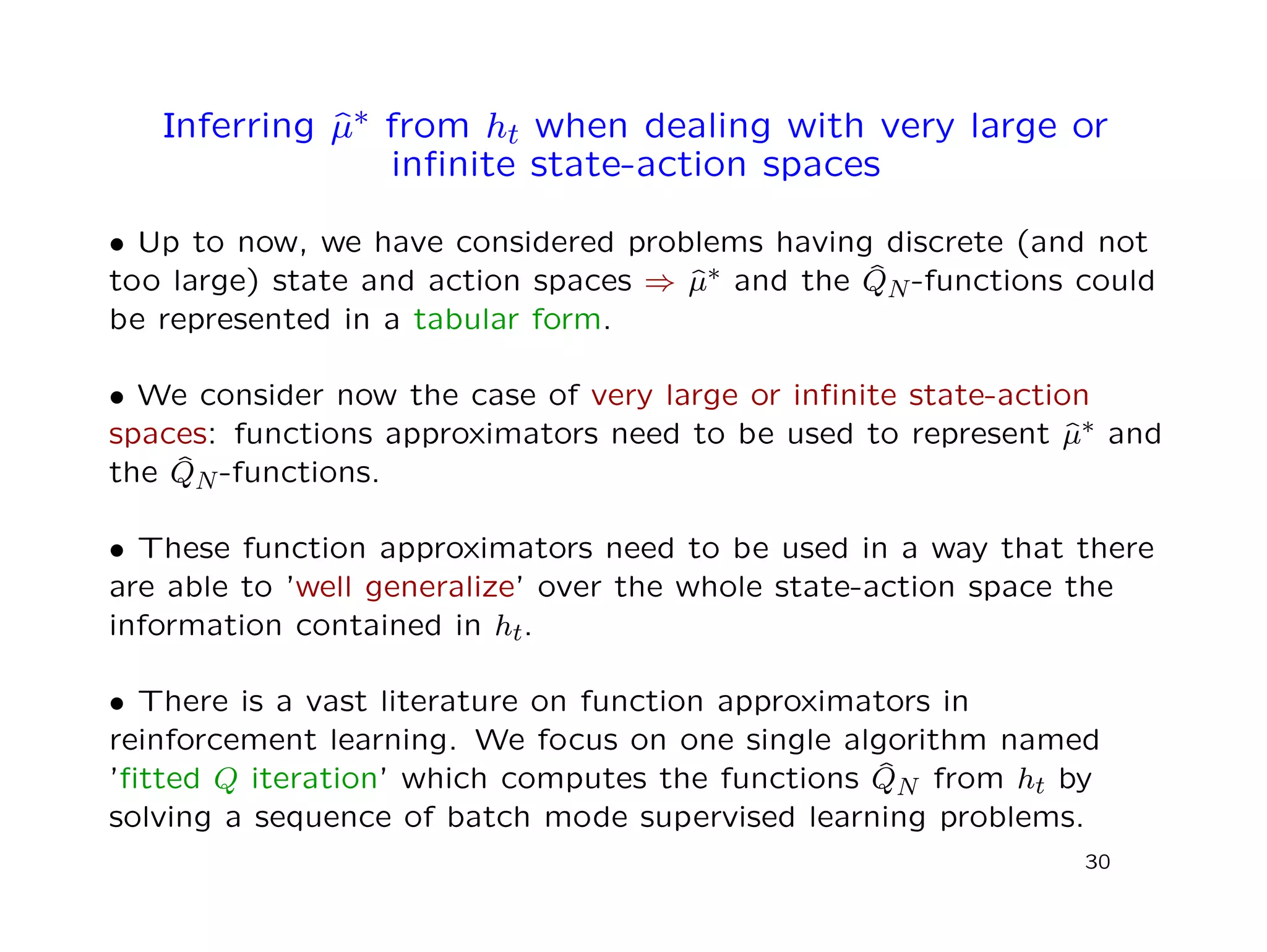Inferring ˆµ∗ from ht when dealing with very large or
inﬁnite state-action spaces
• Up to now, we have considered problems having discrete (and not
too large) state and action spaces ⇒ ˆµ∗ and the ˆQN-functions could
be represented in a tabular form.
• We consider now the case of very large or inﬁnite state-action
spaces: functions approximators need to be used to represent ˆµ∗ and
the ˆQN-functions.
• These function approximators need to be used in a way that there
are able to ’well generalize’ over the whole state-action space the
information contained in ht.
• There is a vast literature on function approximators in
reinforcement learning. We focus on one single algorithm named
’ﬁtted Q iteration’ which computes the functions ˆQN from ht by
solving a sequence of batch mode supervised learning problems.
30
 