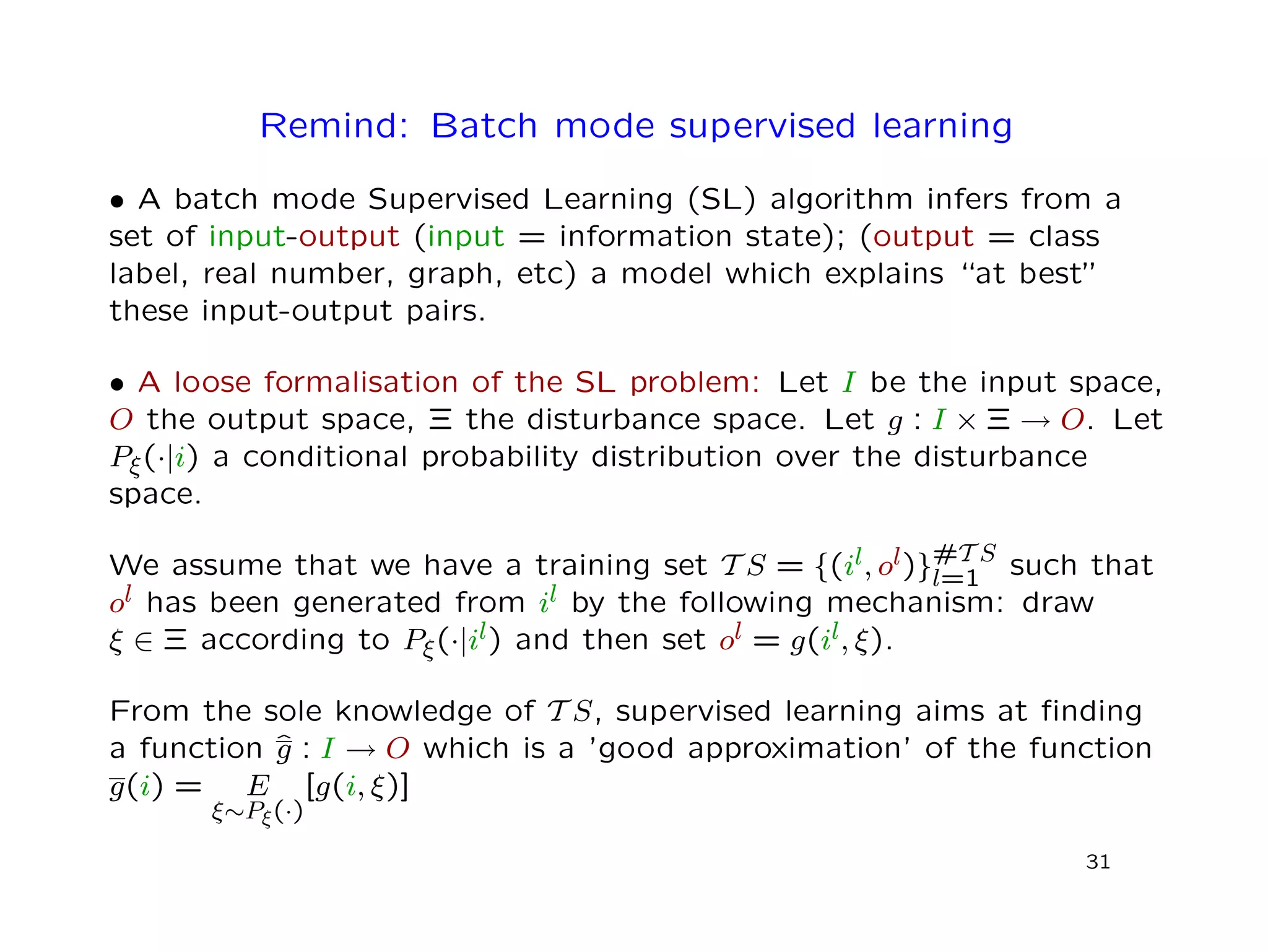 Remind: Batch mode supervised learning
• A batch mode Supervised Learning (SL) algorithm infers from a
set of input-output (input = information state); (output = class
label, real number, graph, etc) a model which explains “at best”
these input-output pairs.
• A loose formalisation of the SL problem: Let I be the input space,
O the output space, Ξ the disturbance space. Let g : I × Ξ → O. Let
Pξ(·|i) a conditional probability distribution over the disturbance
space.
We assume that we have a training set T S = {(il, ol)}#T S
l=1 such that
ol has been generated from il by the following mechanism: draw
ξ ∈ Ξ according to Pξ(·|il) and then set ol = g(il, ξ).
From the sole knowledge of T S, supervised learning aims at ﬁnding
a function ˆg : I → O which is a ’good approximation’ of the function
g(i) = E
ξ∼Pξ(·)
[g(i, ξ)]
31
 