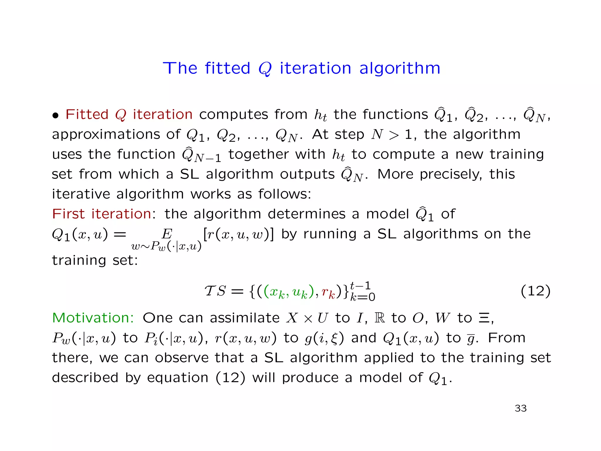 The ﬁtted Q iteration algorithm
• Fitted Q iteration computes from ht the functions ˆQ1, ˆQ2, . . ., ˆQN,
approximations of Q1, Q2, . . ., QN. At step N > 1, the algorithm
uses the function ˆQN−1 together with ht to compute a new training
set from which a SL algorithm outputs ˆQN. More precisely, this
iterative algorithm works as follows:
First iteration: the algorithm determines a model ˆQ1 of
Q1(x, u) = E
w∼Pw(·|x,u)
[r(x, u, w)] by running a SL algorithms on the
training set:
T S = {((xk, uk), rk)}t−1
k=0 (12)
Motivation: One can assimilate X × U to I, R to O, W to Ξ,
Pw(·|x, u) to Pi(·|x, u), r(x, u, w) to g(i, ξ) and Q1(x, u) to g. From
there, we can observe that a SL algorithm applied to the training set
described by equation (12) will produce a model of Q1.
33
 