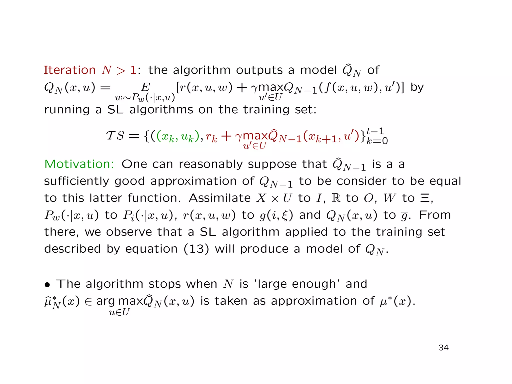 Iteration N > 1: the algorithm outputs a model ˆQN of
QN(x, u) = E
w∼Pw(·|x,u)
[r(x, u, w) + γmax
u ∈U
QN−1(f(x, u, w), u )] by
running a SL algorithms on the training set:
T S = {((xk, uk), rk + γmax
u ∈U
ˆQN−1(xk+1, u )}t−1
k=0
Motivation: One can reasonably suppose that ˆQN−1 is a a
suﬃciently good approximation of QN−1 to be consider to be equal
to this latter function. Assimilate X × U to I, R to O, W to Ξ,
Pw(·|x, u) to Pi(·|x, u), r(x, u, w) to g(i, ξ) and QN(x, u) to g. From
there, we observe that a SL algorithm applied to the training set
described by equation (13) will produce a model of QN.
• The algorithm stops when N is ’large enough’ and
ˆµ∗
N(x) ∈ arg max
u∈U
ˆQN(x, u) is taken as approximation of µ∗(x).
34
 