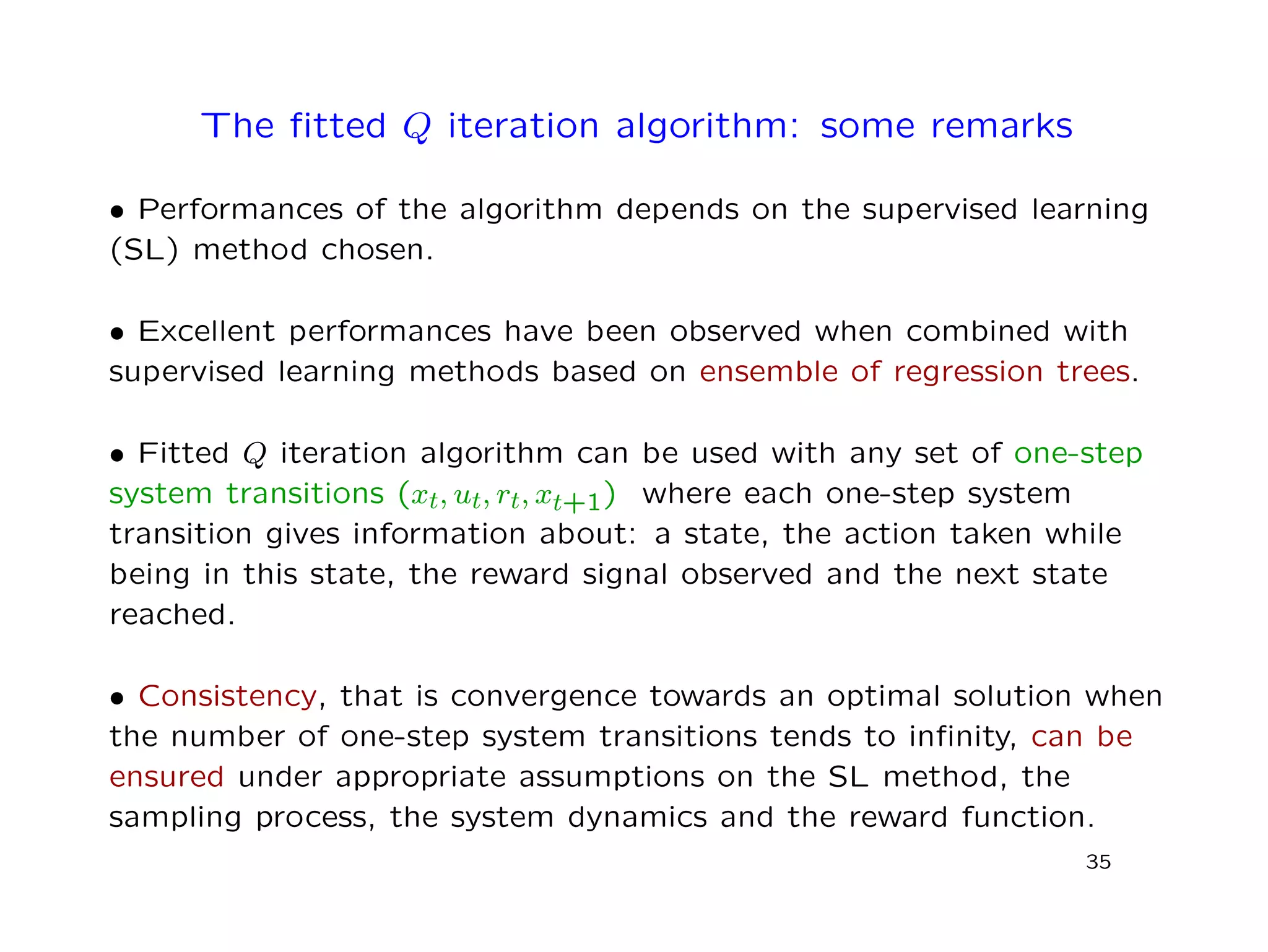 The ﬁtted Q iteration algorithm: some remarks
• Performances of the algorithm depends on the supervised learning
(SL) method chosen.
• Excellent performances have been observed when combined with
supervised learning methods based on ensemble of regression trees.
• Fitted Q iteration algorithm can be used with any set of one-step
system transitions (xt, ut, rt, xt+1) where each one-step system
transition gives information about: a state, the action taken while
being in this state, the reward signal observed and the next state
reached.
• Consistency, that is convergence towards an optimal solution when
the number of one-step system transitions tends to inﬁnity, can be
ensured under appropriate assumptions on the SL method, the
sampling process, the system dynamics and the reward function.
35
 