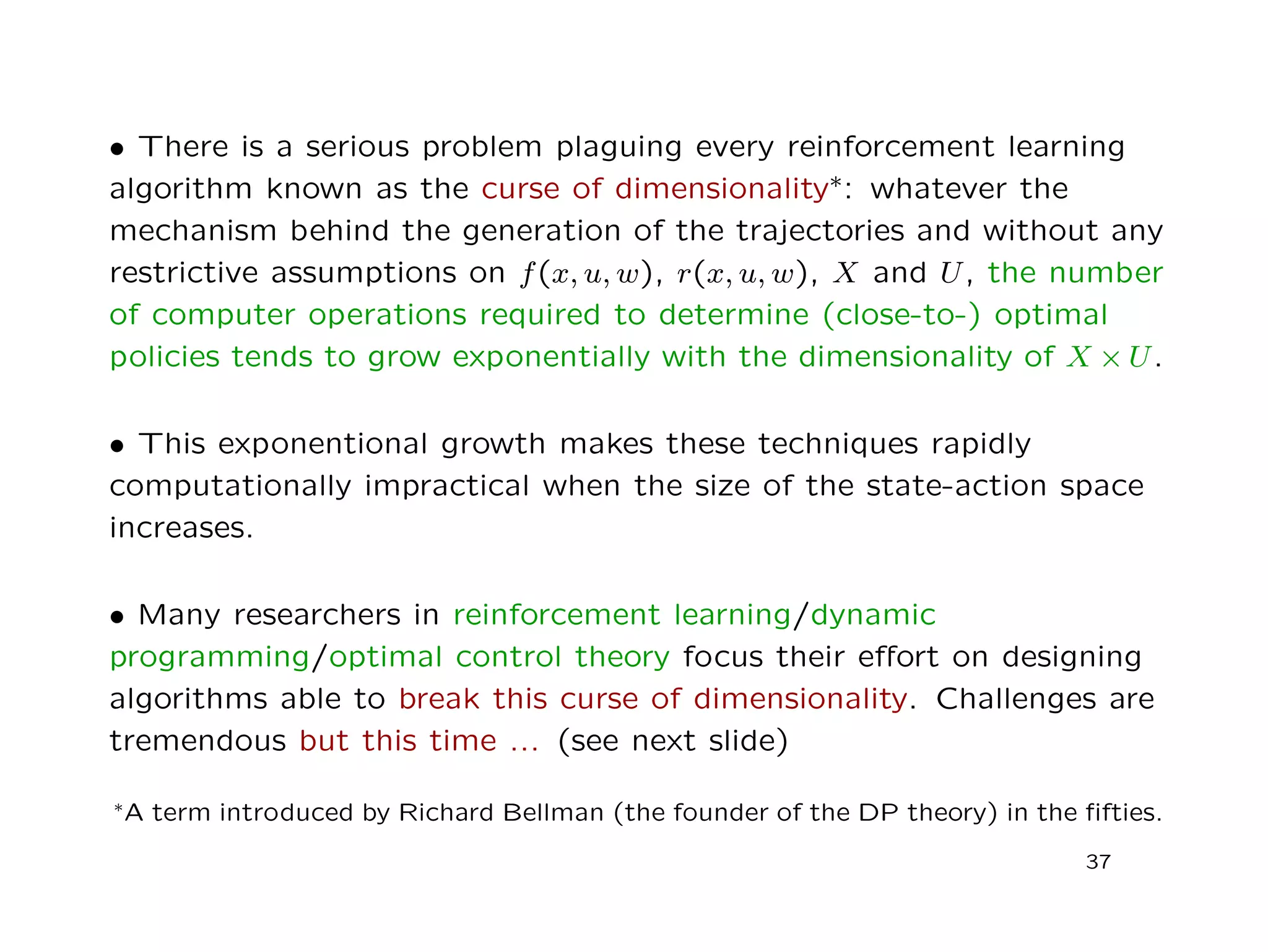 • There is a serious problem plaguing every reinforcement learning
algorithm known as the curse of dimensionality∗: whatever the
mechanism behind the generation of the trajectories and without any
restrictive assumptions on f(x, u, w), r(x, u, w), X and U, the number
of computer operations required to determine (close-to-) optimal
policies tends to grow exponentially with the dimensionality of X × U.
• This exponentional growth makes these techniques rapidly
computationally impractical when the size of the state-action space
increases.
• Many researchers in reinforcement learning/dynamic
programming/optimal control theory focus their eﬀort on designing
algorithms able to break this curse of dimensionality. Challenges are
tremendous but this time ... (see next slide)
∗A term introduced by Richard Bellman (the founder of the DP theory) in the ﬁfties.
37
 