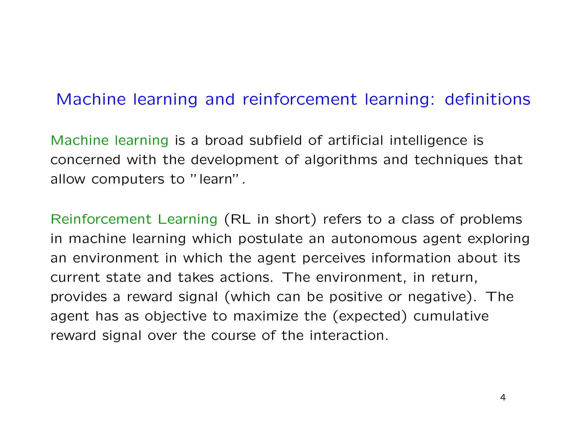Machine learning and reinforcement learning: deﬁnitions
Machine learning is a broad subﬁeld of artiﬁcial intelligence is
concerned with the development of algorithms and techniques that
allow computers to ”learn”.
Reinforcement Learning (RL in short) refers to a class of problems
in machine learning which postulate an autonomous agent exploring
an environment in which the agent perceives information about its
current state and takes actions. The environment, in return,
provides a reward signal (which can be positive or negative). The
agent has as objective to maximize the (expected) cumulative
reward signal over the course of the interaction.
4
 