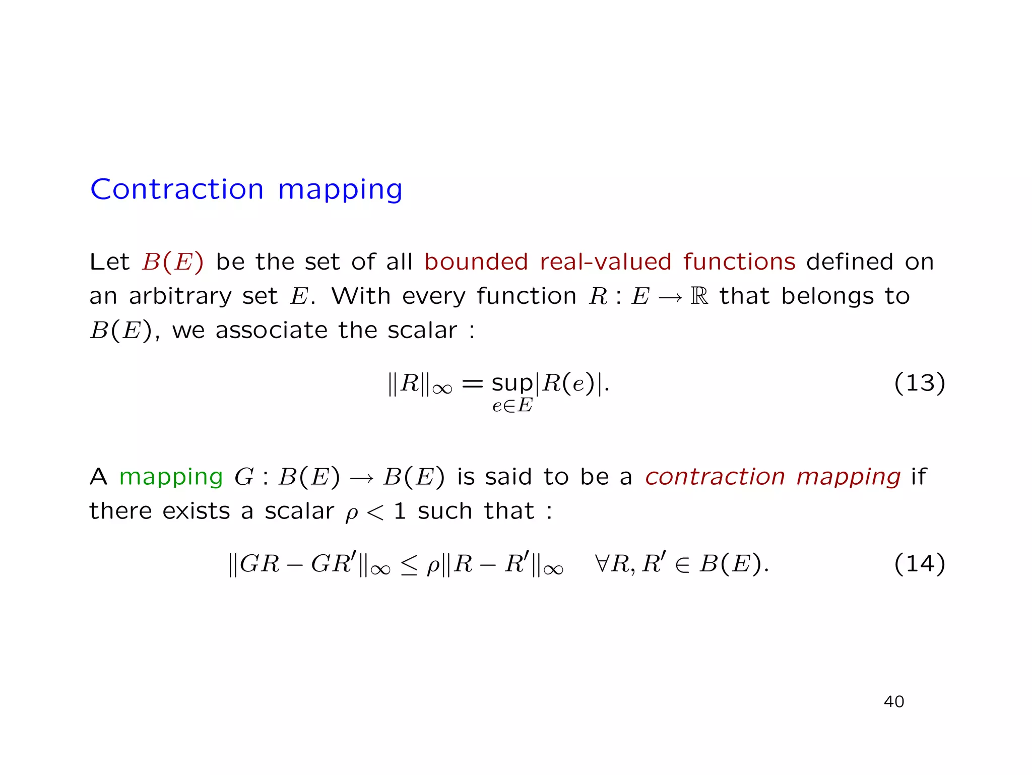 Contraction mapping
Let B(E) be the set of all bounded real-valued functions deﬁned on
an arbitrary set E. With every function R : E → R that belongs to
B(E), we associate the scalar :
R ∞ = sup
e∈E
|R(e)|. (13)
A mapping G : B(E) → B(E) is said to be a contraction mapping if
there exists a scalar ρ < 1 such that :
GR − GR ∞ ≤ ρ R − R ∞ ∀R, R ∈ B(E). (14)
40
 