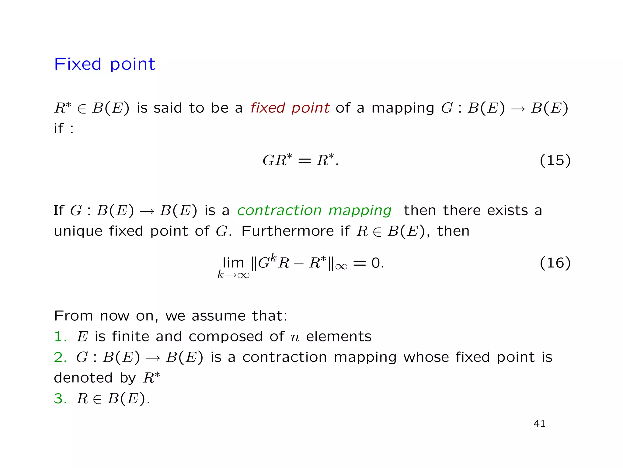 Fixed point
R∗ ∈ B(E) is said to be a ﬁxed point of a mapping G : B(E) → B(E)
if :
GR∗ = R∗. (15)
If G : B(E) → B(E) is a contraction mapping then there exists a
unique ﬁxed point of G. Furthermore if R ∈ B(E), then
lim
k→∞
GkR − R∗
∞ = 0. (16)
From now on, we assume that:
1. E is ﬁnite and composed of n elements
2. G : B(E) → B(E) is a contraction mapping whose ﬁxed point is
denoted by R∗
3. R ∈ B(E).
41
 