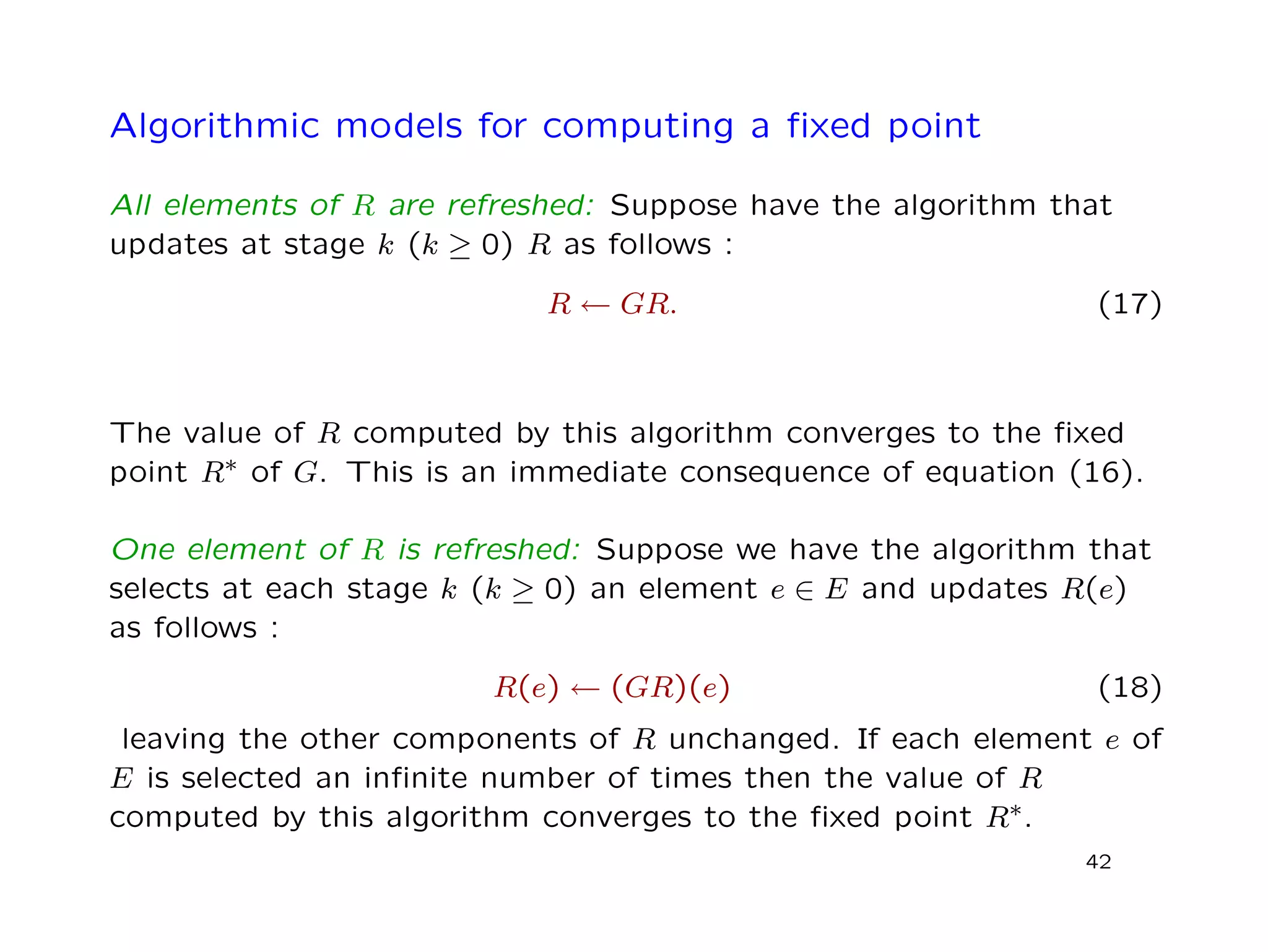 Algorithmic models for computing a ﬁxed point
All elements of R are refreshed: Suppose have the algorithm that
updates at stage k (k ≥ 0) R as follows :
R ← GR. (17)
The value of R computed by this algorithm converges to the ﬁxed
point R∗ of G. This is an immediate consequence of equation (16).
One element of R is refreshed: Suppose we have the algorithm that
selects at each stage k (k ≥ 0) an element e ∈ E and updates R(e)
as follows :
R(e) ← (GR)(e) (18)
leaving the other components of R unchanged. If each element e of
E is selected an inﬁnite number of times then the value of R
computed by this algorithm converges to the ﬁxed point R∗.
42
 
