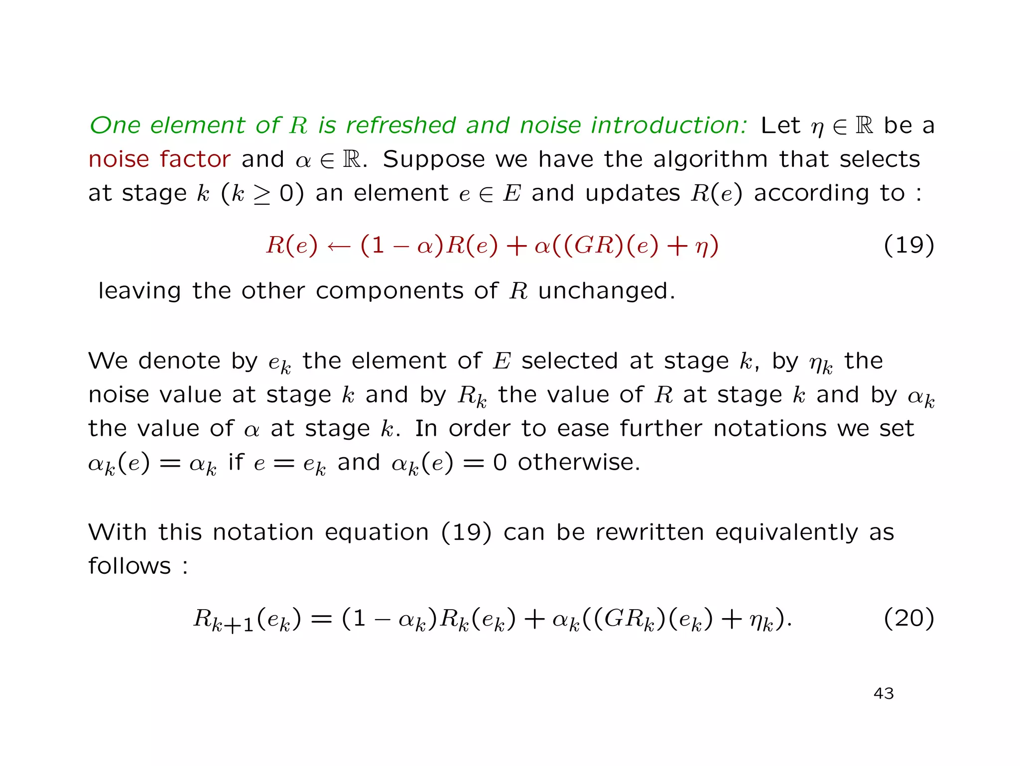 One element of R is refreshed and noise introduction: Let η ∈ R be a
noise factor and α ∈ R. Suppose we have the algorithm that selects
at stage k (k ≥ 0) an element e ∈ E and updates R(e) according to :
R(e) ← (1 − α)R(e) + α((GR)(e) + η) (19)
leaving the other components of R unchanged.
We denote by ek the element of E selected at stage k, by ηk the
noise value at stage k and by Rk the value of R at stage k and by αk
the value of α at stage k. In order to ease further notations we set
αk(e) = αk if e = ek and αk(e) = 0 otherwise.
With this notation equation (19) can be rewritten equivalently as
follows :
Rk+1(ek) = (1 − αk)Rk(ek) + αk((GRk)(ek) + ηk). (20)
43
 