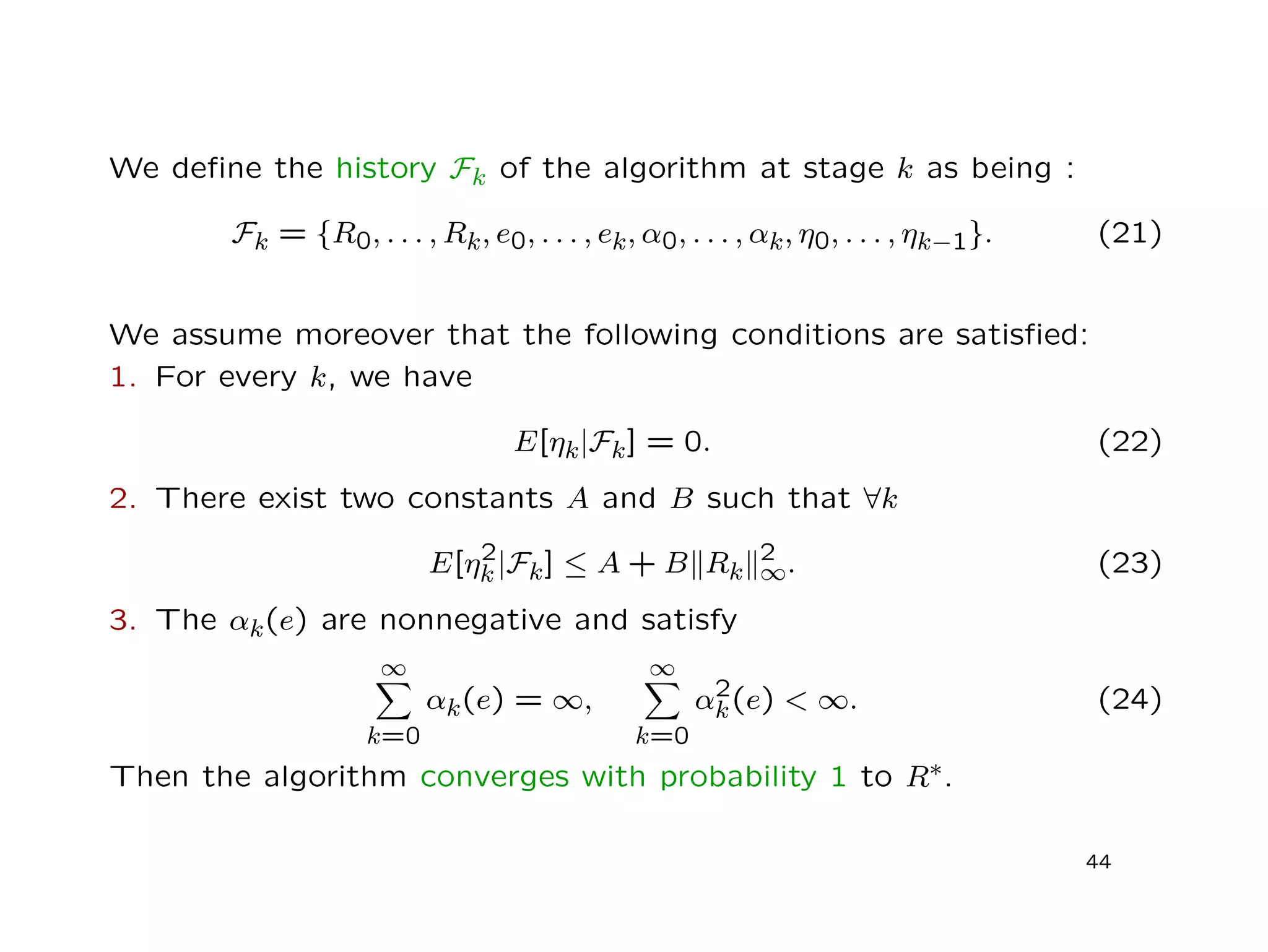 We deﬁne the history Fk of the algorithm at stage k as being :
Fk = {R0, . . . , Rk, e0, . . . , ek, α0, . . . , αk, η0, . . . , ηk−1}. (21)
We assume moreover that the following conditions are satisﬁed:
1. For every k, we have
E[ηk|Fk] = 0. (22)
2. There exist two constants A and B such that ∀k
E[η2
k|Fk] ≤ A + B Rk
2
∞. (23)
3. The αk(e) are nonnegative and satisfy
∞
k=0
αk(e) = ∞,
∞
k=0
α2
k(e) < ∞. (24)
Then the algorithm converges with probability 1 to R∗.
44
 