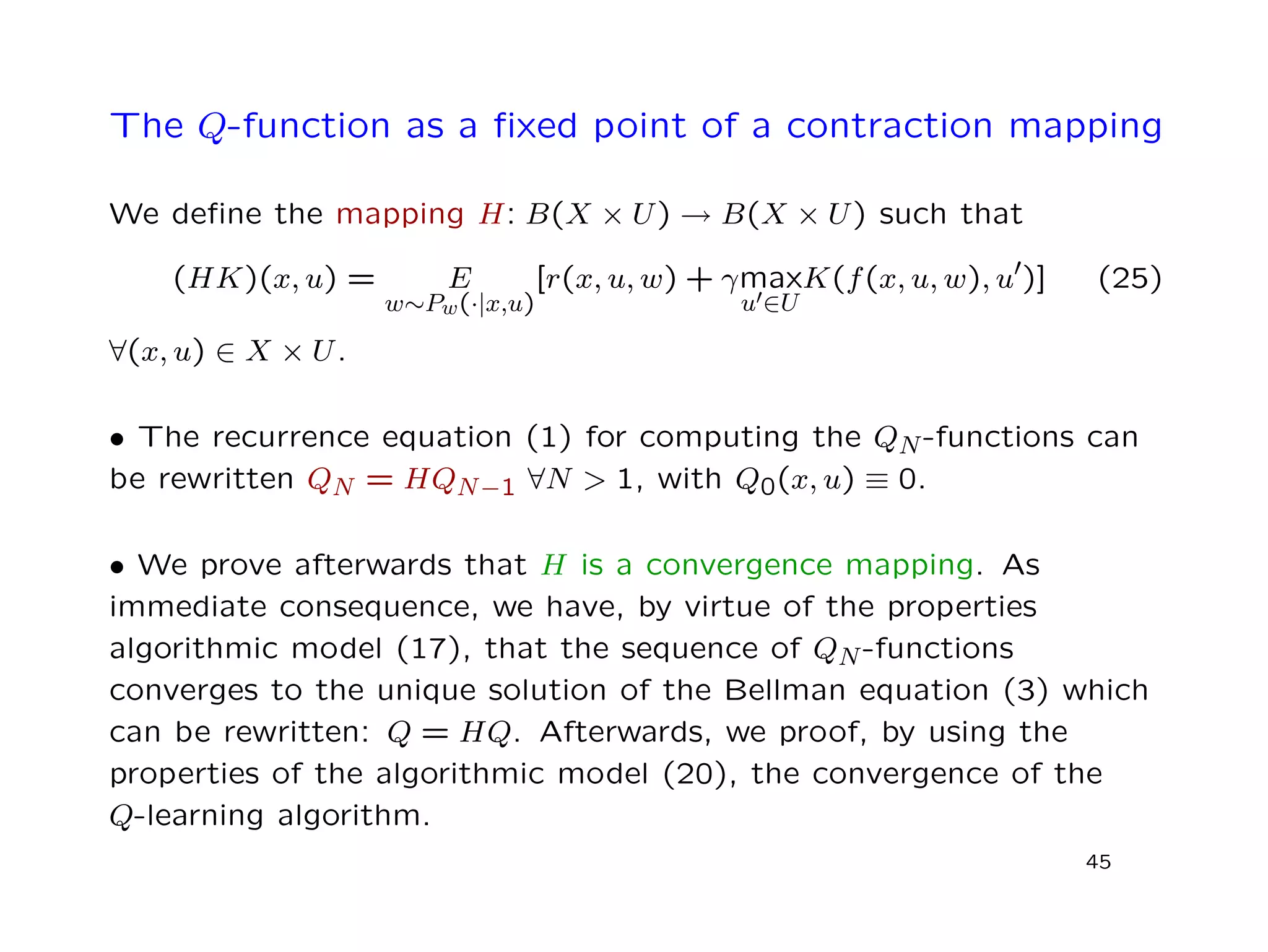 The Q-function as a ﬁxed point of a contraction mapping
We deﬁne the mapping H: B(X × U) → B(X × U) such that
(HK)(x, u) = E
w∼Pw(·|x,u)
[r(x, u, w) + γmax
u ∈U
K(f(x, u, w), u )] (25)
∀(x, u) ∈ X × U.
• The recurrence equation (1) for computing the QN-functions can
be rewritten QN = HQN−1 ∀N > 1, with Q0(x, u) ≡ 0.
• We prove afterwards that H is a convergence mapping. As
immediate consequence, we have, by virtue of the properties
algorithmic model (17), that the sequence of QN-functions
converges to the unique solution of the Bellman equation (3) which
can be rewritten: Q = HQ. Afterwards, we proof, by using the
properties of the algorithmic model (20), the convergence of the
Q-learning algorithm.
45
 