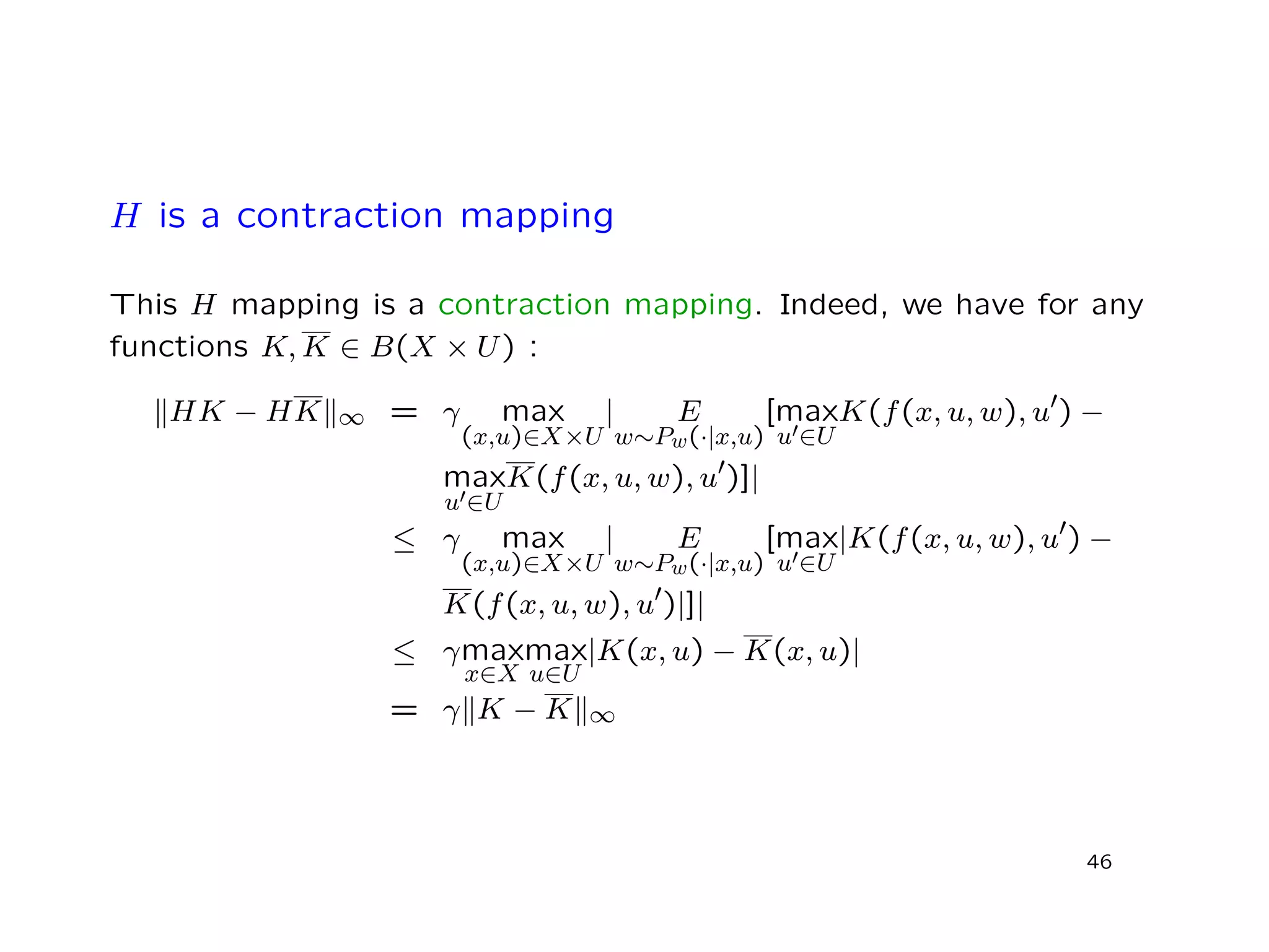 H is a contraction mapping
This H mapping is a contraction mapping. Indeed, we have for any
functions K, K ∈ B(X × U) :
HK − HK ∞ = γ max
(x,u)∈X×U
| E
w∼Pw(·|x,u)
[max
u ∈U
K(f(x, u, w), u ) −
max
u ∈U
K(f(x, u, w), u )]|
≤ γ max
(x,u)∈X×U
| E
w∼Pw(·|x,u)
[max
u ∈U
|K(f(x, u, w), u ) −
K(f(x, u, w), u )|]|
≤ γmax
x∈X
max
u∈U
|K(x, u) − K(x, u)|
= γ K − K ∞
46
 