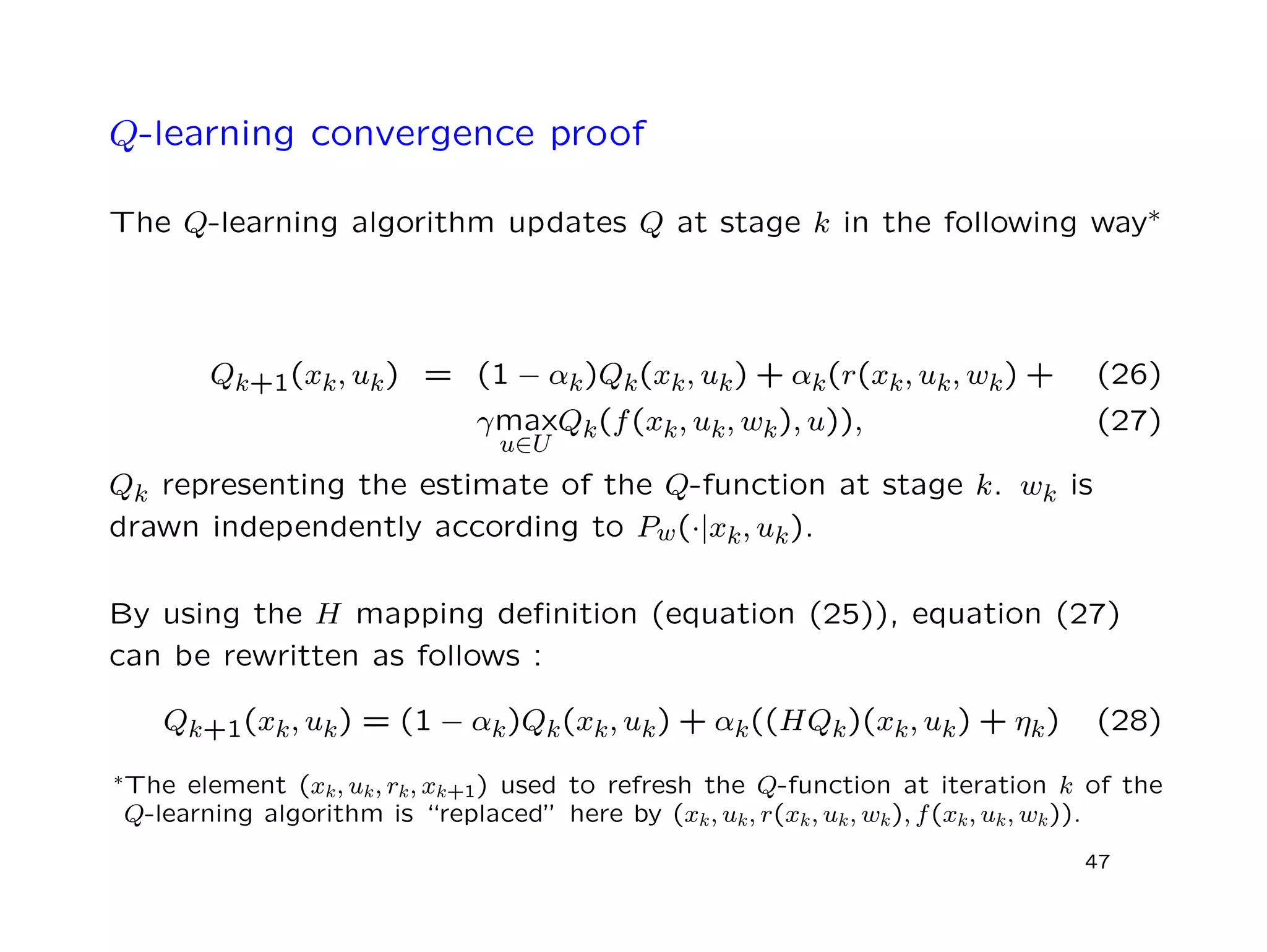Q-learning convergence proof
The Q-learning algorithm updates Q at stage k in the following way∗
Qk+1(xk, uk) = (1 − αk)Qk(xk, uk) + αk(r(xk, uk, wk) + (26)
γmax
u∈U
Qk(f(xk, uk, wk), u)), (27)
Qk representing the estimate of the Q-function at stage k. wk is
drawn independently according to Pw(·|xk, uk).
By using the H mapping deﬁnition (equation (25)), equation (27)
can be rewritten as follows :
Qk+1(xk, uk) = (1 − αk)Qk(xk, uk) + αk((HQk)(xk, uk) + ηk) (28)
∗The element (xk, uk, rk, xk+1) used to refresh the Q-function at iteration k of the
Q-learning algorithm is “replaced” here by (xk, uk, r(xk, uk, wk), f(xk, uk, wk)).
47
 