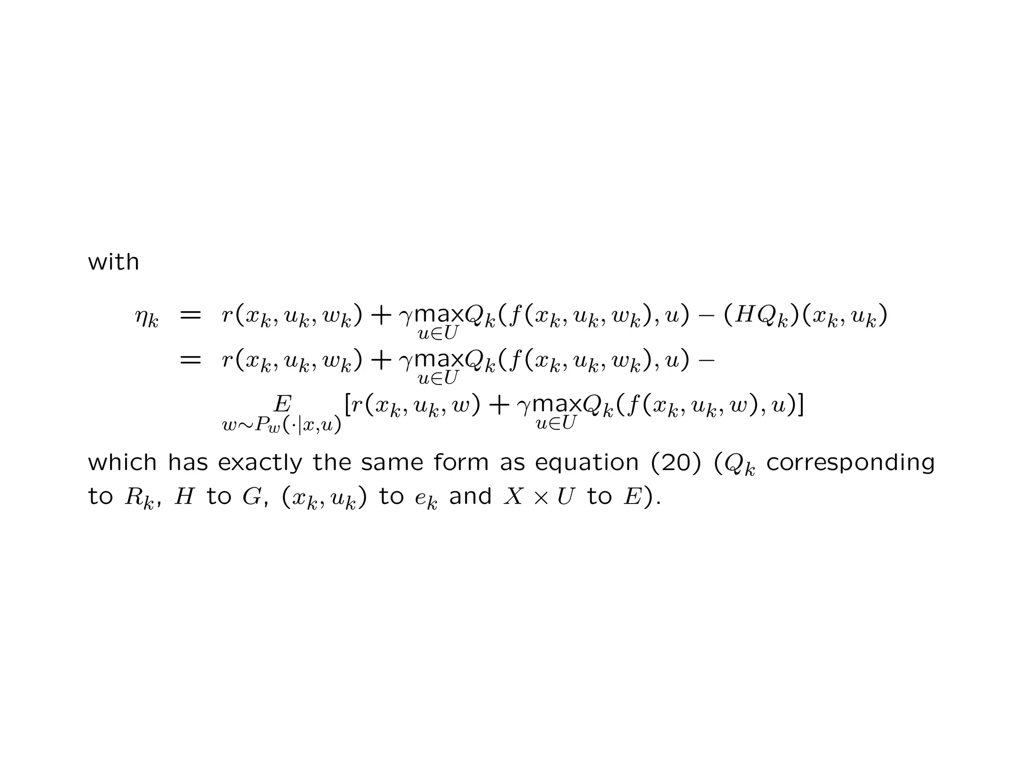 with
ηk = r(xk, uk, wk) + γmax
u∈U
Qk(f(xk, uk, wk), u) − (HQk)(xk, uk)
= r(xk, uk, wk) + γmax
u∈U
Qk(f(xk, uk, wk), u) −
E
w∼Pw(·|x,u)
[r(xk, uk, w) + γmax
u∈U
Qk(f(xk, uk, w), u)]
which has exactly the same form as equation (20) (Qk corresponding
to Rk, H to G, (xk, uk) to ek and X × U to E).
 