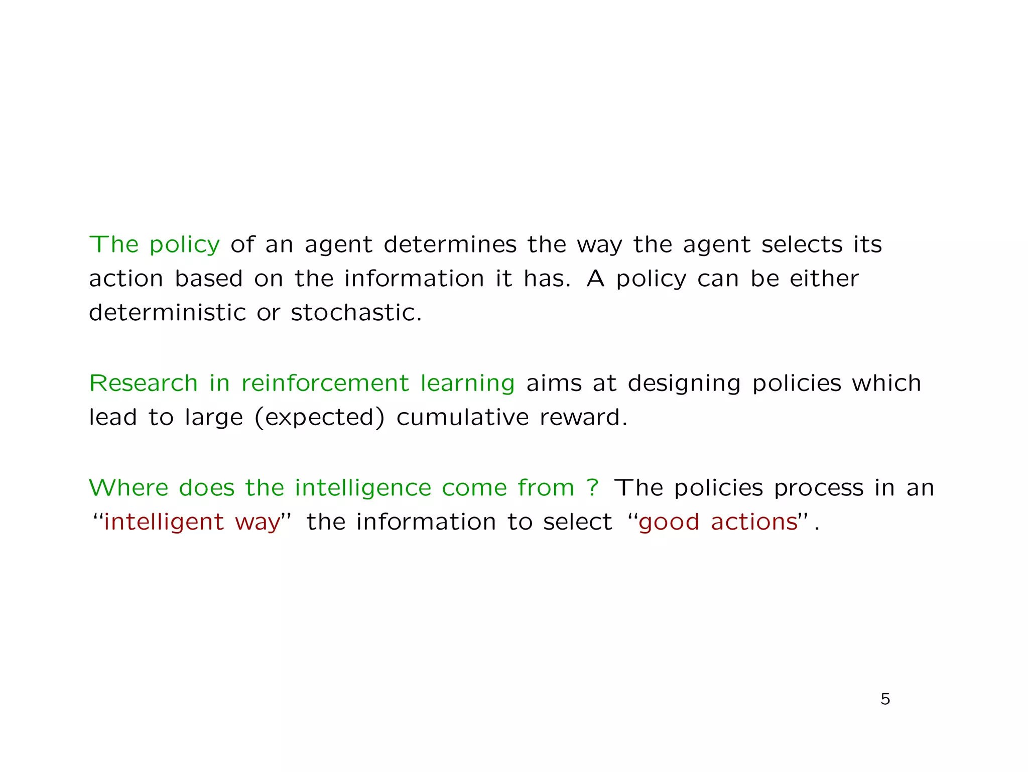 The policy of an agent determines the way the agent selects its
action based on the information it has. A policy can be either
deterministic or stochastic.
Research in reinforcement learning aims at designing policies which
lead to large (expected) cumulative reward.
Where does the intelligence come from ? The policies process in an
“intelligent way” the information to select “good actions”.
5
 