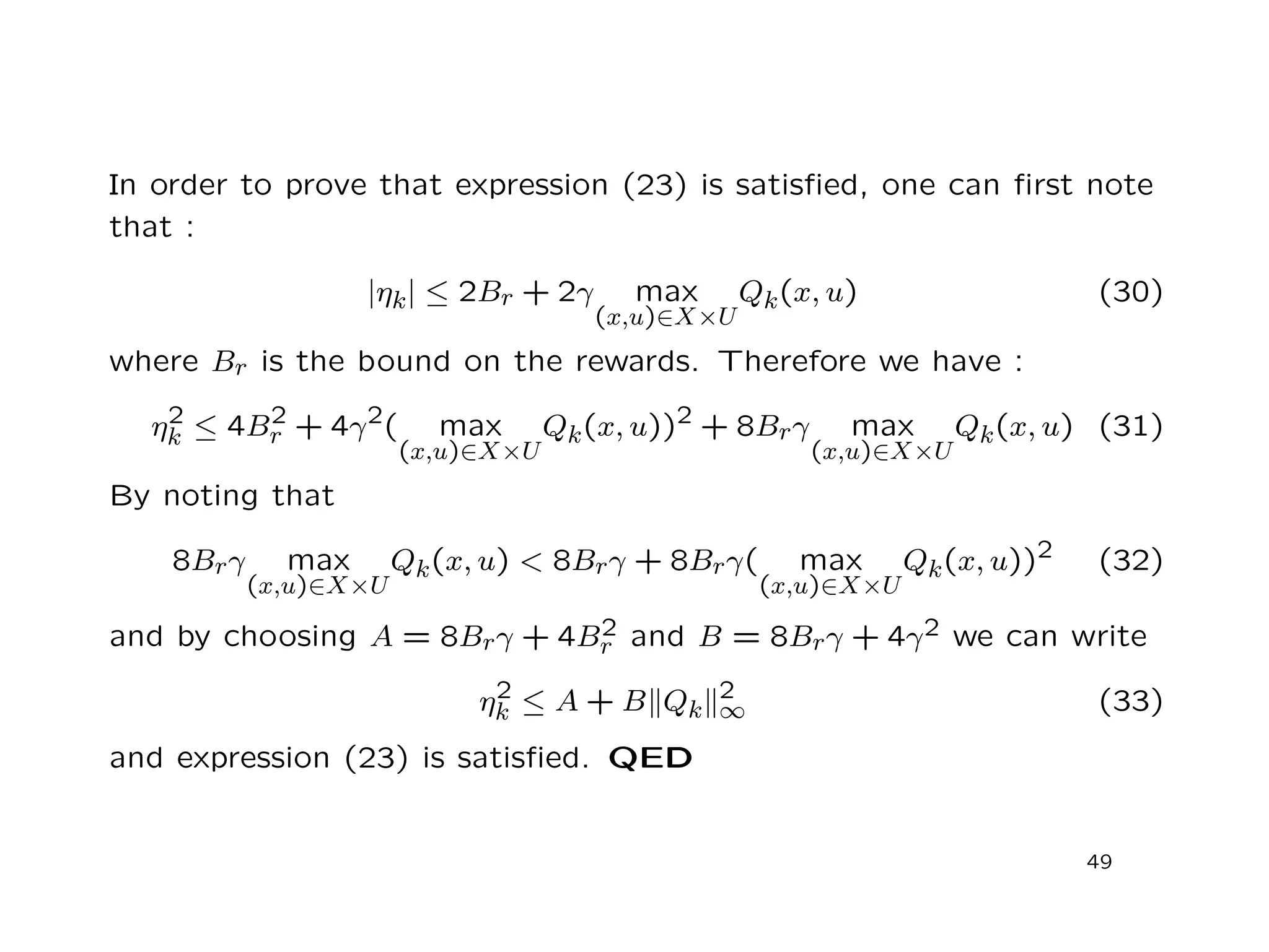 In order to prove that expression (23) is satisﬁed, one can ﬁrst note
that :
|ηk| ≤ 2Br + 2γ max
(x,u)∈X×U
Qk(x, u) (30)
where Br is the bound on the rewards. Therefore we have :
η2
k ≤ 4B2
r + 4γ2( max
(x,u)∈X×U
Qk(x, u))2 + 8Brγ max
(x,u)∈X×U
Qk(x, u) (31)
By noting that
8Brγ max
(x,u)∈X×U
Qk(x, u) < 8Brγ + 8Brγ( max
(x,u)∈X×U
Qk(x, u))2 (32)
and by choosing A = 8Brγ + 4B2
r and B = 8Brγ + 4γ2 we can write
η2
k ≤ A + B Qk
2
∞ (33)
and expression (23) is satisﬁed. QED
49
 