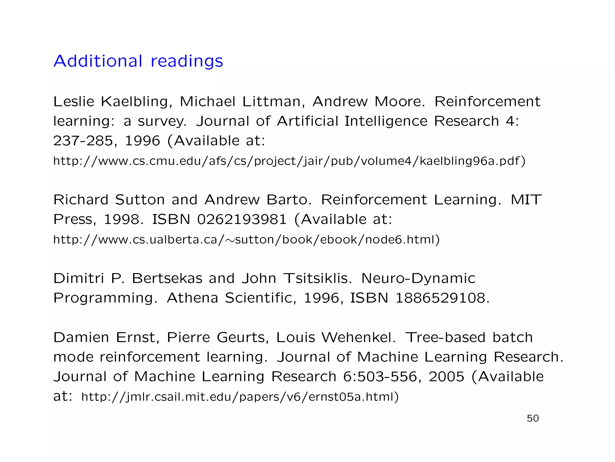 Additional readings
Leslie Kaelbling, Michael Littman, Andrew Moore. Reinforcement
learning: a survey. Journal of Artiﬁcial Intelligence Research 4:
237-285, 1996 (Available at:
http://www.cs.cmu.edu/afs/cs/project/jair/pub/volume4/kaelbling96a.pdf)
Richard Sutton and Andrew Barto. Reinforcement Learning. MIT
Press, 1998. ISBN 0262193981 (Available at:
http://www.cs.ualberta.ca/∼sutton/book/ebook/node6.html)
Dimitri P. Bertsekas and John Tsitsiklis. Neuro-Dynamic
Programming. Athena Scientiﬁc, 1996, ISBN 1886529108.
Damien Ernst, Pierre Geurts, Louis Wehenkel. Tree-based batch
mode reinforcement learning. Journal of Machine Learning Research.
Journal of Machine Learning Research 6:503-556, 2005 (Available
at: http://jmlr.csail.mit.edu/papers/v6/ernst05a.html)
50
 