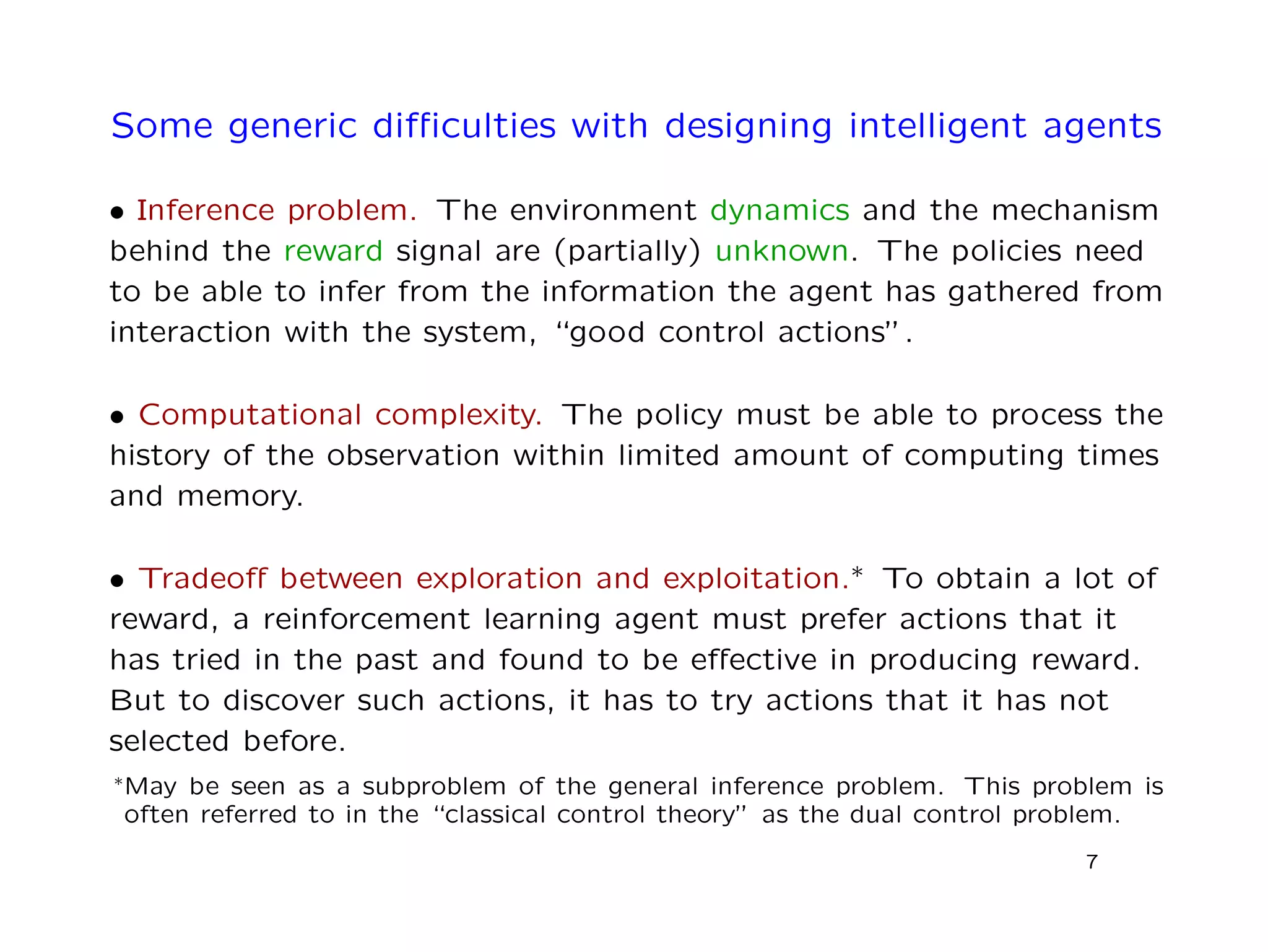 Some generic diﬃculties with designing intelligent agents
• Inference problem. The environment dynamics and the mechanism
behind the reward signal are (partially) unknown. The policies need
to be able to infer from the information the agent has gathered from
interaction with the system, “good control actions”.
• Computational complexity. The policy must be able to process the
history of the observation within limited amount of computing times
and memory.
• Tradeoﬀ between exploration and exploitation.∗ To obtain a lot of
reward, a reinforcement learning agent must prefer actions that it
has tried in the past and found to be eﬀective in producing reward.
But to discover such actions, it has to try actions that it has not
selected before.
∗May be seen as a subproblem of the general inference problem. This problem is
often referred to in the “classical control theory” as the dual control problem.
7
 