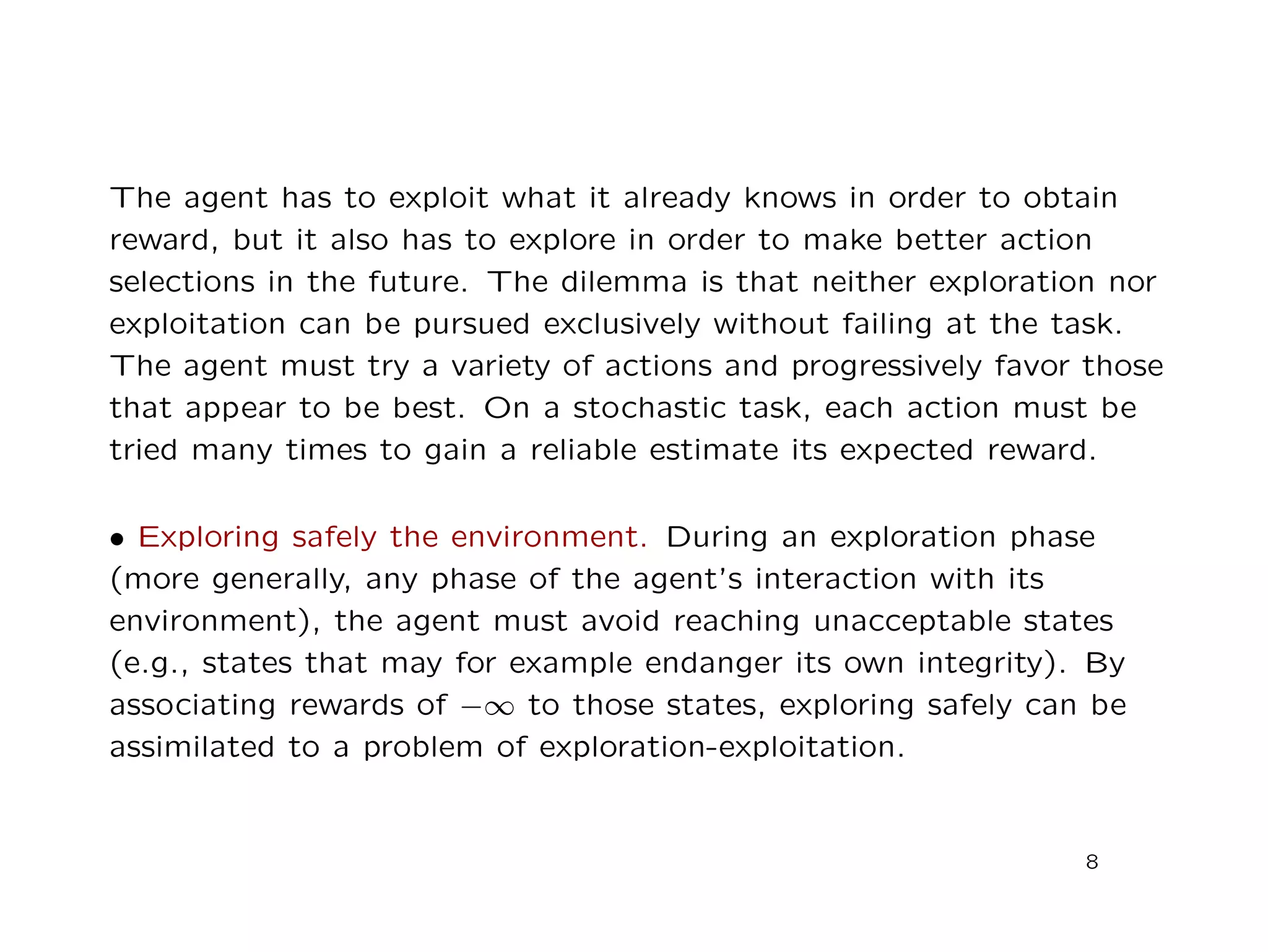 The agent has to exploit what it already knows in order to obtain
reward, but it also has to explore in order to make better action
selections in the future. The dilemma is that neither exploration nor
exploitation can be pursued exclusively without failing at the task.
The agent must try a variety of actions and progressively favor those
that appear to be best. On a stochastic task, each action must be
tried many times to gain a reliable estimate its expected reward.
• Exploring safely the environment. During an exploration phase
(more generally, any phase of the agent’s interaction with its
environment), the agent must avoid reaching unacceptable states
(e.g., states that may for example endanger its own integrity). By
associating rewards of −∞ to those states, exploring safely can be
assimilated to a problem of exploration-exploitation.
8
 