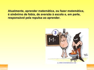 Atualmente, aprender matemática, ou fazer matemática, é sinônimo de fobia, de aversão à escola e, em parte, responsável pela repulsa ao aprender. 