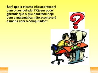 Será que o mesmo não acontecerá com o computador? Quem pode garantir que o que acontece hoje com a matemática, não acontecerá amanhã com o computador? 
