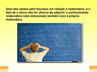Uma das razões pelo fracasso em relação à matemática, é o fato de o aluno não ter chance de adquirir o conhecimento matemático está relacionado também com a própria matemática 