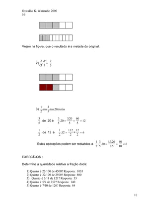 Oswaldo K. Watanabe 2000
10
10
Vejam na figura, que o resultado é a metade do original.
2)
2
3
3
5
. 
2
5
3)
1
2
3
5
20
dos das balas
. .
3
5
de 20 é
3
5
20
320
5
60
5
12
.
.
  
1
2
de 12 é
1
2
12
112
2
.
.
 =
12
2
6

Estas operações podem ser reduzidas a
1
2
3
5
20
1320
25
60
10
6
. .
. .
.
  
EXERCÍCIOS :
Determine a quantidade relativa a fração dada:
1) Quanto é 23/100 de 4500? Resposta: 1035
2) Quanto é 32/100 de 2500? Resposta: 800
3) Quanto é 3/11 de 121? Resposta: 33
4) Quanto é 5/9 de 252? Resposta: 140
5) Quanto é 7/10 de 120? Resposta: 84
 