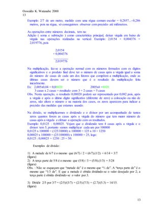 Oswaldo K. Watanabe 2000
13
13
Exemplo: 2/7 de um metro, medido com uma régua comum escolar = 0,2857...~0,286
metros, pois na régua, só conseguimos observar com precisão até milímetros.
As operações entre números decimais, tem na:
Adição ( soma e subtração ) como característica principal, deixar virgula em baixo de
virgula nas operações realizadas na vertical. Exemplo: 2,0154 + 0,004376 =
2,019776, pois
2,0154
+ 0,004376
_________
2,019776
Na multiplicação, faz-se a operação normal com os números formados com os dígitos
significativos e o produto final deve ter o número de casas após a virgula igual a soma
do número de casas de cada um dos fatores que compõem a multiplicação, onde as
últimas casas devem ser o número que é o resultado da multiplicação feita
inicialmente.
Ex: 2,005x0,04 = 0,08020 2005x4 =8020
3 casas x 2 casas = resultado com 3 + 2 casas = 5 casas
Obs. Nesta operação, o resultado 0,08020 poderá ser representado por 0,082 pois, após
a virgula e após o último dígito significativo (diferente de zero) a colocação ou não de
zeros, não altera o número e na maioria dos casos, os zeros aparecem para indicar a
precisão das medidas que estamos usando.
Na divisão, se multiplicarmos o dividendo e o divisor por um acompanhado de tantos
zeros quantos forem as casas após a virgula do número que tem maior número de
casas após a virgula e efetuar a operação com os resultados.
Exemplo: 0,0125 : 0,00025. Vejam que o dividendo tem 4 casas após a virgula e o
divisor tem 5, portanto vamos multiplicar cada um por 100000
0,0125 x 100000 = (125/10000) x 100000 = 125 x 10 = 1250
0,00025 x 100000 = (25/100000) x 100000 = 25, logo:
0,0125 : 0,00025 = 1250 : 25 = 50.
Exemplos de divisão:
1) A metade de 6/7 é o mesmo que (6/7) / 2 = (6/7).(1/2) = 6/14 = 3/7
(figura)
2) A terça parte de 5/8 é o mesmo que (5/8) / 3 = (5/8).(1/3) = 5/24
(figura)
Obs. : Não se esqueçam que “metade de” é o mesmo que “½ de”. A “terça parte de” é o
mesmo que “1/3 de”. E que a metade é obtida dividindo-se o valor desejado por 2; a
terça parte é obtida dividindo-se o valor por 3.
3) Dividir 2/5 por 3/7 = (2/5)/(3/7) = (2/5).(7/3) = (2.7)/(5.3) = 14/15.
(figura)
 