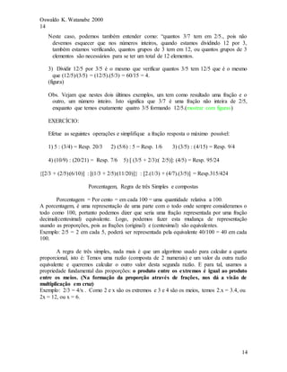 Oswaldo K. Watanabe 2000
14
14
Neste caso, podemos também entender como: “quantos 3/7 tem em 2/5., pois não
devemos esquecer que nos números inteiros, quando estamos dividindo 12 por 3,
também estamos verificando, quantos grupos de 3 tem em 12, ou quantos grupos de 3
elementos são necessários para se ter um total de 12 elementos.
3) Dividir 12/5 por 3/5 é o mesmo que verificar quantos 3/5 tem 12/5 que é o mesmo
que (12/5)/(3/5) = (12/5).(5/3) = 60/15 = 4.
(figura)
Obs. Vejam que nestes dois últimos exemplos, um tem como resultado uma fração e o
outro, um número inteiro. Isto significa que 3/7 é uma fração não inteira de 2/5,
enquanto que temos exatamente quatro 3/5 formando 12/5.(mostrar com figuras)
EXERCÍCIO:
Efetue as seguintes operações e simplifique a fração resposta o máximo possível:
1) 5 : (3/4) = Resp. 20/3 2) (5/6) : 5 = Resp. 1/6 3) (3/5) : (4/15) = Resp. 9/4
4) (10/9) : (20/21) = Resp. 7/6 5)  (3/5 + 2/3):( 2/5): (4/5) = Resp. 95/24
2/3 + (2/5):(6/10) : (1/3 + 2/5):(11/20) : 2.(1/3) + (4/7).(3/5) = Resp.315/424
Porcentagem, Regra de três Simples e compostas
Porcentagem = Por cento = em cada 100 = uma quantidade relativa a 100.
A porcentagem, é uma representação de uma parte com o todo onde sempre consideramos o
todo como 100, portanto podemos dizer que seria uma fração representada por uma fração
decimal(centesimal) equivalente. Logo, podemos fazer esta mudança de representação
usando as proporções, pois as frações (original) e (centesimal) são equivalentes.
Exemplo: 2/5 = 2 em cada 5, poderá ser representada pela equivalente 40/100 = 40 em cada
100.
A regra de três simples, nada mais é que um algoritmo usado para calcular a quarta
proporcional, isto é: Temos uma razão (composta de 2 numerais) e um valor da outra razão
equivalente e queremos calcular o outro valor desta segunda razão. E para tal, usamos a
propriedade fundamental das proporções: o produto entre os extremos é igual ao produto
entre os meios. (Na formação da proporção através de frações, nos dá a visão de
multiplicação em cruz)
Exemplo: 2/3 = 4/x . Como 2 e x são os extremos e 3 e 4 são os meios, temos 2.x = 3.4, ou
2x = 12, ou x = 6.
 
