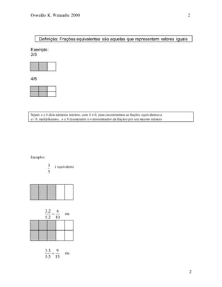Oswaldo K. Watanabe 2000 2
2
Definição: Frações equivalentes são aquelas que representam valores iguais
Exemplo:
2/3
4/6
Sejam a e b dois números inteiros, com b  0, para encontrarmos as frações equivalentes a
a / b, multiplicamos, a e b (numerador e o denominador da fração) por um mesmo número
Exemplos:
5
3
10
6
2
.
5
2
.
3

é equivalente
ou
15
9
3
.
5
3
.
3
 ou
 