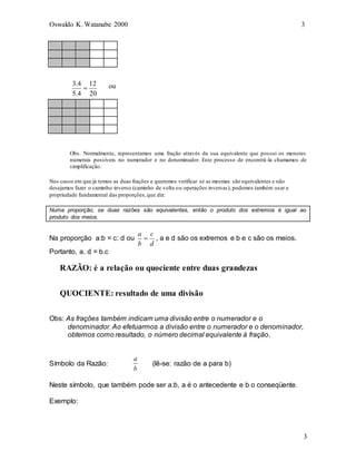 Oswaldo K. Watanabe 2000 3
3
Obs. Normalmente, representamos uma fração através da sua equivalente que possui os menores
numerais possíveis no numerador e no denominador. Este processo de encontrá-la chamamos de
simplificação.
Nos casos em que já temos as duas frações e queremos verificar se as mesmas são equivalentes e não
desejamos fazer o caminho inverso (caminho de volta ou operações inversas), podemos também usar a
propriedade fundamental das proporções,que diz:
Numa proporção, se duas razões são equivalentes, então o produto dos extremos é igual ao
produto dos meios.
Na proporção a:b = c: d ou
d
c
b
a
 , a e d são os extremos e b e c são os meios.
Portanto, a. d = b.c
RAZÃO: é a relação ou quociente entre duas grandezas
QUOCIENTE: resultado de uma divisão
Obs: As frações também indicam uma divisão entre o numerador e o
denominador. Ao efetuarmos a divisão entre o numerador e o denominador,
obtemos como resultado, o número decimal equivalente à fração.
Símbolo da Razão:
a
b
(lê-se: razão de a para b)
Neste símbolo, que também pode ser a:b, a é o antecedente e b o conseqüente.
Exemplo:
20
12
4
.
5
4
.
3
 ou
 