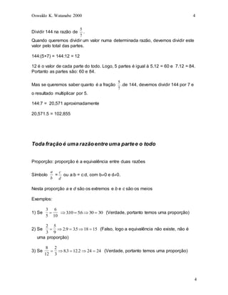 Oswaldo K. Watanabe 2000 4
4
Dividir 144 na razão de
7
5
.
Quando queremos dividir um valor numa determinada razão, devemos dividir este
valor pelo total das partes.
144:(5+7) = 144:12 = 12
12 é o valor de cada parte do todo. Logo, 5 partes é igual à 5.12 = 60 e 7.12 = 84.
Portanto as partes são: 60 e 84.
Mas se queremos saber quanto é a fração
7
5
.de 144, devemos dividir 144 por 7 e
o resultado multiplicar por 5.
144:7 = 20,571 aproximadamente
20,571.5 = 102,855
Toda fração é uma razãoentre uma partee o todo
Proporção: proporção é a equivalência entre duas razões
Símbolo
a
b
=
d
c
ou a:b = c:d, com b0 e d0.
Nesta proporção a e d são os extremos e b e c são os meios
Exemplos:
1) Se
3
5
6
10
    
310 56 30 30
. . (Verdade, portanto temos uma proporção)
2) Se
2
3
5
9
2 9 35 18 15
    
. . (Falso, logo a equivalência não existe, não é
uma proporção)
3) Se
8
12
2
3
83 12 2 24 24
    
. . (Verdade, portanto temos uma proporção)
 
