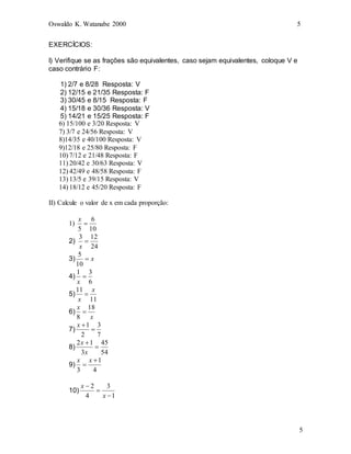 Oswaldo K. Watanabe 2000 5
5
EXERCÍCIOS:
I) Verifique se as frações são equivalentes, caso sejam equivalentes, coloque V e
caso contrário F:
1) 2/7 e 8/28 Resposta: V
2) 12/15 e 21/35 Resposta: F
3) 30/45 e 8/15 Resposta: F
4) 15/18 e 30/36 Resposta: V
5) 14/21 e 15/25 Resposta: F
6) 15/100 e 3/20 Resposta: V
7) 3/7 e 24/56 Resposta: V
8)14/35 e 40/100 Resposta: V
9)12/18 e 25/80 Resposta: F
10) 7/12 e 21/48 Resposta: F
11) 20/42 e 30/63 Resposta: V
12) 42/49 e 48/58 Resposta: F
13) 13/5 e 39/15 Resposta: V
14) 18/12 e 45/20 Resposta: F
II) Calcule o valor de x em cada proporção:
1)
10
6
5

x
2)
24
12
3

x
3) x

10
5
4)
6
3
1

x
5)
11
11 x
x

6)
x
x 18
8

7)
7
3
2
1


x
8)
54
45
3
1
2


x
x
9)
4
1
3


x
x
10)
1
3
4
2



x
x
 