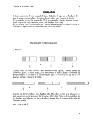 Oswaldo K. Watanabe 2000 6
6
PROBLEMAS
1) Se em uma receita de bolo para cada 3 xícaras de farinha de trigo usa-se 5 colheres de
sopa de açúcar, quantas colheres de açúcar são necessárias para 7 xícaras de farinha?
2) Um alpinista leva um dia para escalar 2/7 de uma montanha. Quantos dias este alpinista
levará para escalar outra montanha com o triplo da altura da primeira?
3) Um cachorro come ¾ de sua ração em 5 minutos. Quanto tempo 2 cachorros comerão a
ração inteira, supondo que os cães se alimentam na mesma rapidez?
OPERAÇÕES ENTRE FRAÇÕES
I) ADIÇÃO :
+
1 + 2 = 3
4 4 4
Quando duas ou mais frações têm denominadores iguais, temos partes de
tamanhos iguais e neste caso, para efetuarmos a soma, basta somarmos os
denominadores e conservar o denominador, pois o denominador só indica em
quantas partes o inteiro foi dividido.
1 + 1 = 5
2 3 6
Quando os denominadores das frações são diferentes, temos uma situação em
que queremos somar pedaços de tamanhos diferentes. Para podermos reduzi-las
em frações equivalentes de denominadores iguais, isto é representa-las através
de partes iguais.
Mas como fazê-lo?
=
 
