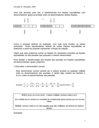 Oswaldo K. Watanabe 2000 7
7
Uma das técnicas para isto, é transformá-las em frações equivalentes com
denominadores iguais ao produto entre os denominadores destas frações.
1 . 2 + 1 . 3
3 . 2 2 . 3
2 + 3 = 5
6 6 6
Como é possível verificar na ilustração, com esta nova divisão, as partes
achuradas foram representadas através de outras frações equivalentes as
anteriores e assim foi possível representar a fração da solução.
Vejam que para podermos somar as frações foi necessário encontrar as frações
equivalentes às das parcelas que possuem o mesmo denominador.
Para facilitar a transformação das frações das parcelas em frações equivalentes
de denominadores iguais, podemos:
1) Encontrar o denominador comum
Este denominador comum poderá ser o próprio produto ou qualquer múltiplo
entre os denominadores das parcelas, e dentre eles, poderá ser também o
m.m.c. entre os denominadores das parcelas.
.
Exemplo:
12
11
24
22
24
4
18
24
4
24
18
6
*
4
4
*
1
6
*
4
6
*
3
6
1
4
3








 ndo
simplifica .
M.M.C.(a,b) ou m.m.c.(a,b) = menor múltiplo comum entre a e b.
Um múltiplo de um número é o resultado da multiplicação deste número por um número
inteiro.
Múltiplo comum entre a e b são aqueles que são múltiplos de ambos ao mesmo
tempo.
Exemplos:
 