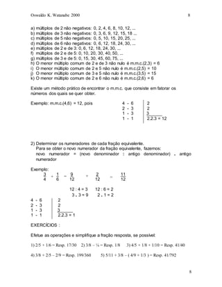 Oswaldo K. Watanabe 2000 8
8
a) múltiplos de 2 não negativos: 0, 2, 4, 6, 8, 10, 12, ...
b) múltiplos de 3 não negativos: 0, 3, 6, 9, 12, 15, 18 ...
c) múltiplos de 5 não negativos: 0, 5, 10, 15, 20, 25, ...
d) múltiplos de 6 não negativos: 0, 6, 12, 18, 24, 30, ...
e) múltiplos de 2 e de 3: 0, 6, 12, 18, 24, 30, ...
f) múltiplos de 2 e de 5: 0, 10, 20, 30, 40, 50, ...
g) múltiplos de 3 e de 5: 0, 15, 30, 45, 60, 75, ...
h) O menor múltiplo comum de 2 e de 3 não nulo é m.m.c.(2,3) = 6
i) O menor múltiplo comum de 2 e 5 não nulo é m.m.c.(2,5) = 10
j) O menor múltiplo comum de 3 e 5 não nulo é m.m.c.(3,5) = 15
k) O menor múltiplo comum de 2 e 6 não nulo é m.m.c.(2,6) = 6
Existe um método prático de encontrar o m.m.c. que consiste em fatorar os
números dos quais se quer obter.
Exemplo: m.m.c.(4,6) = 12, pois 4 - 6 2
2 - 3 2
1 - 3 3
1 - 1 2.2.3 = 12
2) Determinar os numeradores de cada fração equivalente.
Para se obter o novo numerador da fração equivalente, fazemos:
novo numerador = (novo denominador : antigo denominador) . antigo
numerador
Exemplo:
3 1 9 2 11
4 6 12 12 12
12 : 4 = 3 12 : 6 = 2
3 . 3 = 9 2 . 1 = 2
4 - 6 2
2 - 3 2
1 - 3 3
1 - 1 2.2.3 = 1
EXERCÍCIOS :
Efetue as operações e simplifique a fração resposta, se possível:
1) 2/5 + 1/6 = Resp. 17/30 2) 3/8 – ¼ = Resp. 1/8 3) 4/5 + 1/8 + 1/10 = Resp. 41/40
4) 3/8 + 2/5 – 2/9 = Resp. 199/360 5) 5/11 + 3/8 – ( 4/9 + 1/3 ) = Resp. 41/792
+ = + =
 