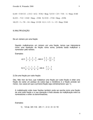 Oswaldo K. Watanabe 2000 9
9
6) 4/8 + 5/10+3/2 – ( 5/12 + 6/12 – 9/18) = Resp. 7) 5/15 + 2/5 + 7/10 – ¾ = Resp. 41/60
8) 2/21 – 7/12 + 13/42 = Resp. –15/84 9) 15/32 – 17/24 = Resp. –23/96
10) 2/5 + ¾ - 7/8 – 1/6 = Resp. 13/120 11) ½ +1/3 + ¼ - 1/5 = Resp. 53/60
II) MULTIPLICAÇÃO
De um número por uma fração
Quando multiplicamos um número por uma fração, temos que interpreta-la
como uma repetição da fração numa soma, portanto basta multiplicar o
numerador pelo número.
Exemplos:
a) 2.
2
5
2
5
2
5
4
5
   , isto é:
2
1
2
5
2 2
15
4
5
.
.
.
 
b) 3.
1
8
1
8
1
8
1
8
3
8
    , isto é:
3
1
1
8
3
8
. 
2) De uma fração por outra fração:
Obs. Não tirar de foco, que multiplicar uma fração por outra fração é obter uma
fração da outra( um pedaço da outra) logo a tendência é a fração produto ser
menor, nos casos em que a primeira fração seja ordinária(menor que 1).
A multiplicação entre duas frações também pode ser escrita como uma fração
de uma outra fração e a sua operação é feita através da multiplicação entre os
numeradores e entre os denominadores.
Exemplos:
1) 1/2 de 3/5 =1/2 . 3/5 = 1 . 3 / 2 . 5 = 3 / 10
 