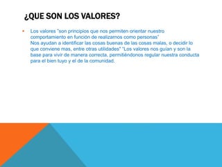 ¿QUE SON LOS VALORES?
 Los valores ”son principios que nos permiten orientar nuestro
comportamiento en función de realizarnos como personas”
Nos ayudan a identificar las cosas buenas de las cosas malas, o decidir lo
que conviene mas, entre otras utilidades" “Los valores nos guían y son la
base para vivir de manera correcta, permitiéndonos regular nuestra conducta
para el bien tuyo y el de la comunidad.
 